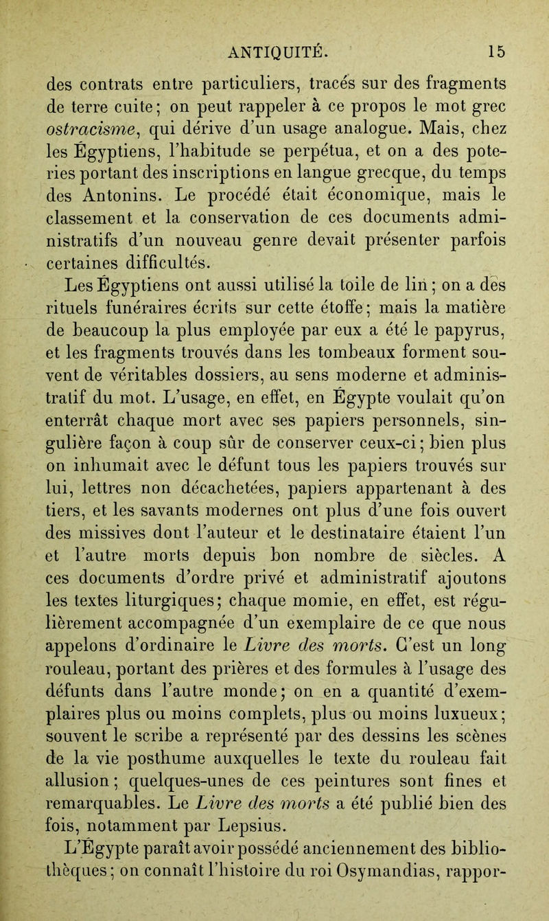 des contrats entre particuliers, tracés sur des fragments de terre cuite ; on peut rappeler à ce propos le mot grec ostracisme^ qui dérive d’un usage analogue. Mais, chez les Égyptiens, l’habitude se perpétua, et on a des pote- ries portant des inscriptions en langue grecque, du temps des Antonins. Le procédé était économique, mais le classement et la conservation de ces documents admi- nistratifs d’un nouveau genre devait présenter parfois certaines difficultés. Les Égyptiens ont aussi utilisé la toile de liii ; on a des rituels funéraires écrits sur cette étoffe ; mais la matière de beaucoup la plus employée par eux a été le papyrus, et les fragments trouvés dans les tombeaux forment sou- vent de véritables dossiers, au sens moderne et adminis- tratif du mot. L’usage, en effet, en Égypte voulait qu’on enterrât chaque mort avec ses papiers personnels, sin- gulière façon à coup sûr de conserver ceux-ci; bien plus on inhumait avec le défunt tous les papiers trouvés sur lui, lettres non décachetées, papiers appartenant à des tiers, et les savants modernes ont plus d’une fois ouvert des missives dont l’auteur et le destinataire étaient l’un et l’autre morts depuis bon nombre de siècles. A ces documents d’ordre privé et administratif ajoutons les textes liturgiques; chaque momie, en effet, est régu- lièrement accompagnée d’un exemplaire de ce que nous appelons d’ordinaire le Livre des morts. C’est un long rouleau, portant des prières et des formules à l’usage des défunts dans l’autre monde; on en a quantité d’exem- plaires plus ou moins complets, plus ou moins luxueux; souvent le scribe a représenté par des dessins les scènes de la vie posthume auxquelles le texte du rouleau fait allusion ; quelques-unes de ces peintures sont fines et remarquables. Le Livre des morts a été publié bien des fois, notamment par Lepsius. L’Égypte paraît avoir possédé anciennement des biblio- thèques; on connaît l’histoire du roi Osymandias, rappor-