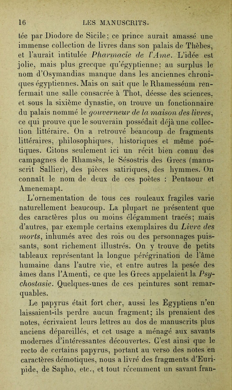 tée par Diodore de Sicile; ce prince aurait amassé une immense collection de livres dans son palais de Thèbes, et l’aurait intitulée Pharmacie de VAme. L’idée est jolie, mais plus grecque qu’égyptienne; au surplus le nom d’Osymandias manque dans les anciennes chroni- ques égyptiennes. Mais on sait que le Rhamesséum ren- fermait une salle consacrée à Thot, déesse des sciences, et sous la sixième dynastie, on trouve un fonctionnaire du palais nommé le gouverneur de la maison des livres^ ce qui prouve que le souverain possédait déjà une collec- tion littéraire. On a retrouvé beaucoup de fragments littéraires, philosophiques, historiques et même poé- tiques. Citons seulement ici un récit bien connu des campagnes de Rliamsès, le Sésostris des Crées (manu- scrit Sallier), des pièces satiriques, des liymmes. On connaît le nom de deux de ces poètes : Pentaour et Amenemapt. L’ornementation de tous ces rouleaux fragiles varie naturellement beaucoup. La plupart ne présentent que des caractères plus ou moins élégamment tracés; mais d’autres, par exemple certains exemplaires du Livre des morts^ inhumés avec des rois ou des personnages puis- sants, sont richement illustrés. On y trouve de petits tableaux représentant la longue pérégrination de l’âme humaine dans l’autre vie, et entre autres la pesée des âmes dans l’Amenti, ce que les Crées appelaient la Psy- chostasie. Quelques-unes de ces peintures sont remar- quables. Le papyrus était fort cher, aussi les Égyptiens n’en laissaient-ils perdre aucun fragment; ils prenaient des notes, écrivaient leurs lettres au dos de manuscrits plus anciens dépareillés, et cet usage a ménagé aux savants modernes d’intéressantes découvertes. C’est ainsi que le recto de certains papyrus, portant au verso des notes en caractères démotiques, nous a livré des fragments d’Euri- pide, de Sapho, etc., et tout récemment un savant fran-