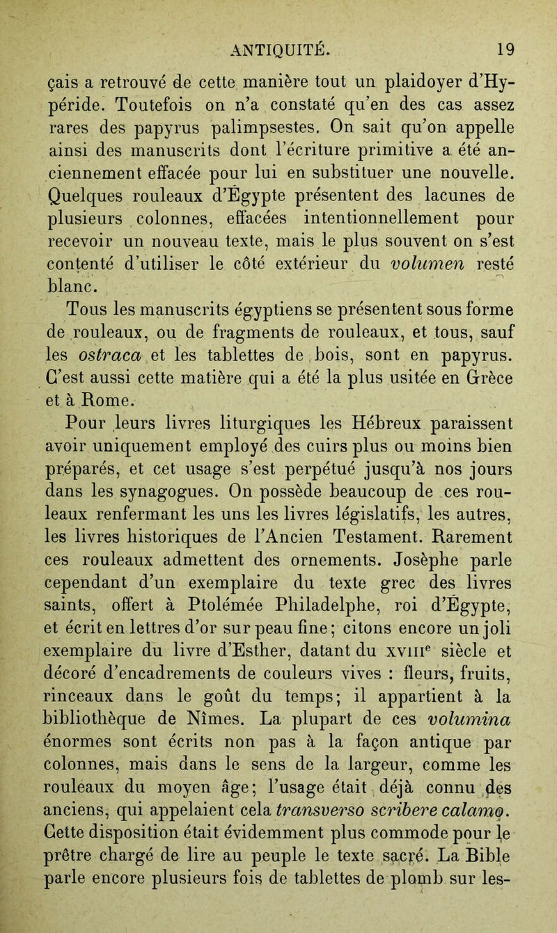 çais a retrouvé de cette manière tout un plaidoyer d’Hy- péride. Toutefois on n’a constaté qu’en des cas assez rares des papyrus palimpsestes. On sait qu’on appelle ainsi des manuscrits dont l’écriture primitive a été an- ciennement effacée pour lui en substituer une nouvelle. Quelques rouleaux d’Égypte présentent des lacunes de plusieurs colonnes, effacées intentionnellement pour recevoir un nouveau texte, mais le plus souvent on s’est contenté d’utiliser le côté extérieur du volumen resté blanc. Tous les manuscrits égyptiens se présentent sous forme de rouleaux, ou de fragments de rouleaux, et tous, sauf les ostraca les tablettes de,bois, sont en papyrus. C’est aussi cette matière qui a été la plus usitée en Grèce et à Rome. Pour leurs livres liturgiques les Hébreux paraissent avoir uniquement employé des cuirs plus ou moins bien préparés, et cet usage s’est perpétué jusqu’à nos jours dans les synagogues. On possède beaucoup de ces rou- leaux renfermant les uns les livres législatifs, les autres, les livres historiques de l’Ancien Testament. Rarement ces rouleaux admettent des ornements. Josèphe parle cependant d’un exemplaire du texte grec des livres saints, offert à Ptolémée Philadelphe, roi d’Égypte, et écrit en lettres d’or sur peau fine; citons encore un joli exemplaire du livre d’Esther, datant du xviii® siècle et décoré d’encadrements de couleurs vives : fleurs, fruits, rinceaux dans le goût du temps; il appartient à la bibliothèque de Nîmes. La plupart de ces volumina énormes sont écrits non pas à la façon antique par colonnes, mais dans le sens de la largeur, comme les rouleaux du moyen âge; l’usage était déjà connu anciens, qui appelaient celai transi)erso scribere calamo. Cette disposition était évidemment plus commode pour \e prêtre chargé de lire au peuple le texte sacï;é. La Bible parle encore plusieurs fois de tablettes de plomb sur les-