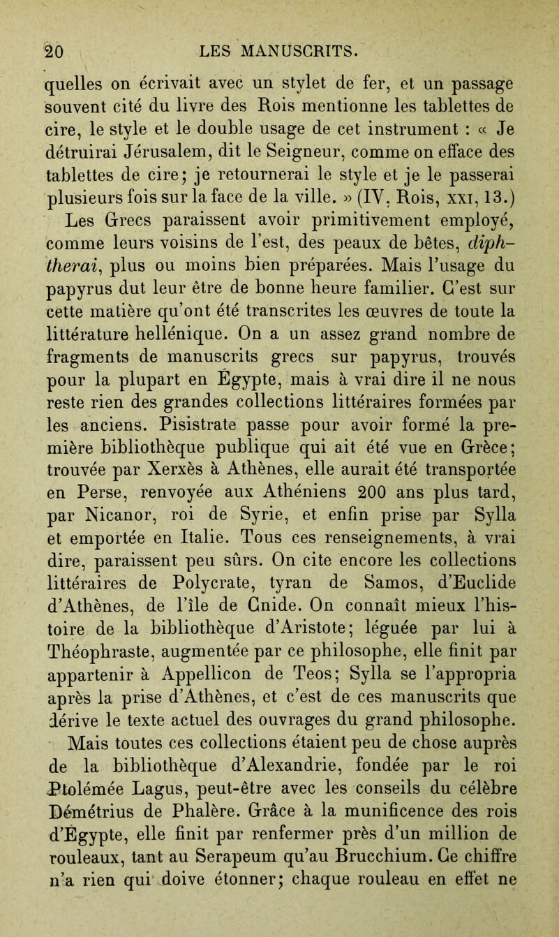 quelles on écrivait avec un stylet de fer, et un passage souvent cité du livre des Rois mentionne les tablettes de cire, le style et le double usage de cet instrument : « Je détruirai Jérusalem, dit le Seigneur, comme on efface des tablettes de cire; je retournerai le style et je le passerai plusieurs fois sur la face de la ville. » (IV, Rois, xxi, 13.) Les Rrecs paraissent avoir primitivement employé, comme leurs voisins de l’est, des peaux de bêtes, diph- therai^ plus ou moins bien préparées. Mais l’usage du papyrus dut leur être de bonne heure familier. C’est sur cette matière qu’ont été transcrites les œuvres de toute la littérature hellénique. On a un assez grand nombre de fragments de manuscrits grecs sur papyrus, trouvés pour la plupart en Égypte, mais à vrai dire il ne nous reste rien des grandes collections littéraires formées par les anciens. Pisistrate passe pour avoir formé la pre- mière bibliothèque publique qui ait été vue en Grèce; trouvée par Xerxès à Athènes, elle aurait été transportée en Perse, renvoyée aux Athéniens 200 ans plus tard, par Nicanor, roi de Syrie, et enfin prise par Sylla et emportée en Italie. Tous ces renseignements, à vrai dire, paraissent peu sûrs. On cite encore les collections littéraires de Polycrate, tyran de Samos, d’Euclide d’Athènes, de l’île de Gnide. On connaît mieux l’his- toire de la bibliothèque d’Aristote; léguée par lui à Théophraste, augmentée par ce philosophe, elle finit par appartenir à Appellicon de Teos; Sylla se l’appropria après la prise d’Athènes, et c’est de ces manuscrits que dérive le texte actuel des ouvrages du grand philosophe. Mais toutes ces collections étaient peu de chose auprès de la bibliothèque d’Alexandrie, fondée par le roi Ptolémée Lagus, peut-être avec les conseils du célèbre Démétrius de Phalère. Grâce à la munificence des rois d’Égypte, elle finit par renfermer près d’un million de rouleaux, tant au Serapeum qu’au Brucchium. Ce chiffre n’a rien qui .doive étonner; chaque rouleau en effet ne
