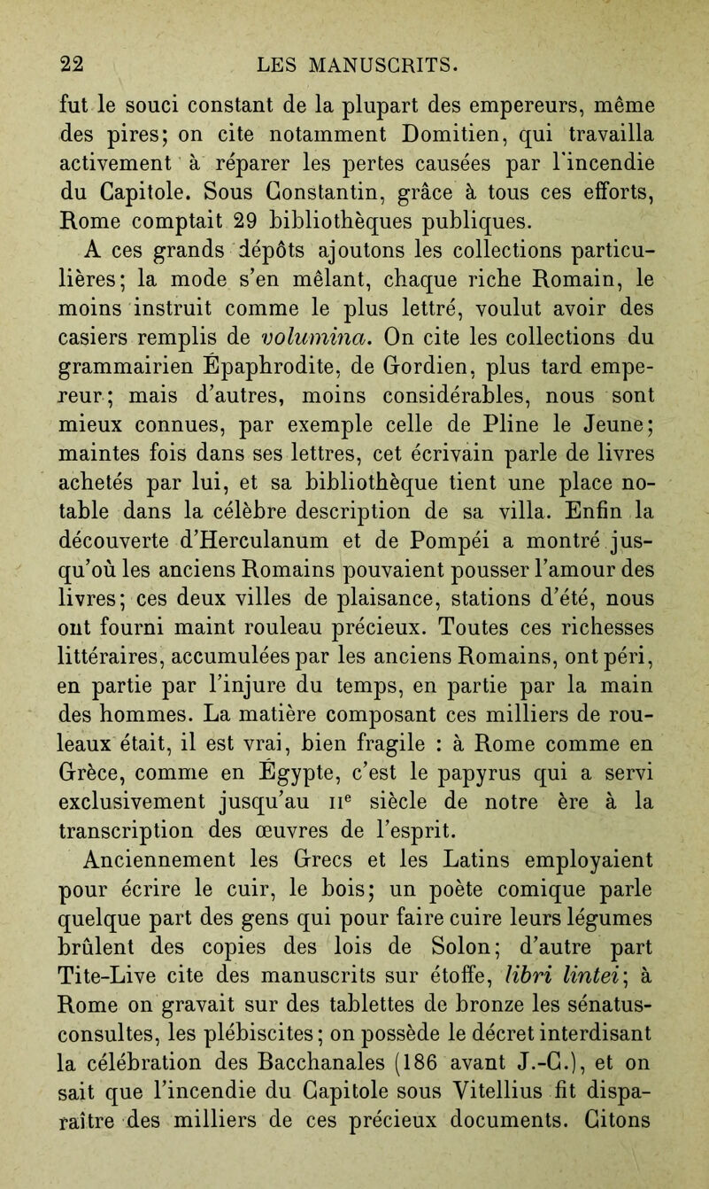 fut le souci constant de la plupart des empereurs, même des pires; on cite notamment Domitien, qui travailla activement à réparer les pertes causées par Tincendie du Capitole. Sous Constantin, grâce à tous ces efforts, Rome comptait 29 bibliothèques publiques. A ces grands dépôts ajoutons les collections particu- lières; la mode s’en mêlant, chaque riche Romain, le moins instruit comme le plus lettré, voulut avoir des casiers remplis de volumma. On cite les collections du grammairien Épaphrodite, de Cordien, plus tard empe- reur; mais d’autres, moins considérables, nous sont mieux connues, par exemple celle de Pline le Jeune; maintes fois dans ses lettres, cet écrivain parle de livres achetés par lui, et sa bibliothèque tient une place no- table dans la célèbre description de sa villa. Enfin la découverte d’Herculanum et de Pompéi a montré jus- qu’où les anciens Romains pouvaient pousser l’amour des livres; ces deux villes de plaisance, stations d’été, nous ont fourni maint rouleau précieux. Toutes ces richesses littéraires, accumulées par les anciens Romains, ont péri, en partie par l’injure du temps, en partie par la main des hommes. La matière composant ces milliers de rou- leaux était, il est vrai, bien fragile : à Rome comme en Grèce, comme en Égypte, c’est le papyrus qui a servi exclusivement jusqu’au ii® siècle de notre ère à la transcription des œuvres de l’esprit. Anciennement les Grecs et les Latins employaient pour écrire le cuir, le bois; un poète comique parle quelque part des gens qui pour faire cuire leurs légumes brûlent des copies des lois de Solon; d’autre part Tite-Live cite des manuscrits sur étoffe, libri lintei; à Rome on gravait sur des tablettes de bronze les sénatus- consultes, les plébiscites ; on possède le décret interdisant la célébration des Bacchanales (186 avant J.-G.), et on sait que l’incendie du Capitole sous Vitellius fit dispa- raître des milliers de ces précieux documents. Citons