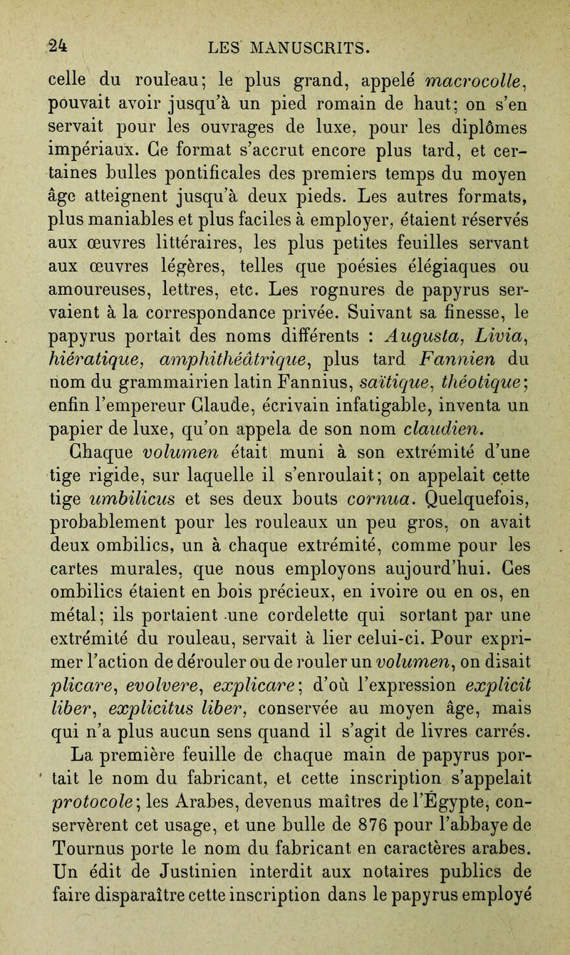 celle du rouleau; le plus grand, appelé macrocolle^ pouvait avoir jusqu’à un pied romain de haut; on s’en servait pour les ouvrages de luxe, pour les diplômes impériaux. Ce format s’accrut encore plus tard, et cer- taines huiles pontificales des premiers temps du moyen âge atteignent jusqu’à deux pieds. Les autres formats, plus maniables et plus faciles à employer, étaient réservés aux œuvres littéraires, les plus petites feuilles servant aux œuvres légères, telles que poésies élégiaques ou amoureuses, lettres, etc. Les rognures de papyrus ser- vaient à la correspondance privée. Suivant sa finesse, le papyrus portait des noms différents : Augusla, Livia^ hiératique, amphühéâtrique, plus tard Fannien du nom du grammairien latin Fannius, saïtique, théotique', enfin l’empereur Claude, écrivain infatigable, inventa un papier de luxe, qu’on appela de son nom claudien. Chaque volumen était muni à son extrémité d’une tige rigide, sur laquelle il s’enroulait; on appelait cette tige umbilicus et ses deux bouts cornua. Quelquefois, probablement pour les rouleaux un peu gros, on avait deux ombilics, un à chaque extrémité, comme pour les cartes murales, que nous employons aujourd’hui. Ces ombilics étaient en bois précieux, en ivoire ou en os, en métal; ils portaient une cordelette qui sortant par une extrémité du rouleau, servait à lier celui-ci. Pour expri- mer l’action de dérouler ou de rouler un volumen, on disait plicare, evolvere, explicare-, d’où l’expression explicit liber, explicitus liber, conservée au moyen âge, mais qui n’a plus aucun sens quand il s’agit de livres carrés. La première feuille de chaque main de papyrus por- ' tait le nom du fabricant, et cette inscription s’appelait protocole', les Arabes, devenus maîtres de l’Égypte, con- servèrent cet usage, et une bulle de 876 pour l’abbaye de Tournus porte le nom du fabricant en caractères arabes. Un édit de Justinien interdit aux notaires publics de faire disparaître cette inscription dans le papyrus employé