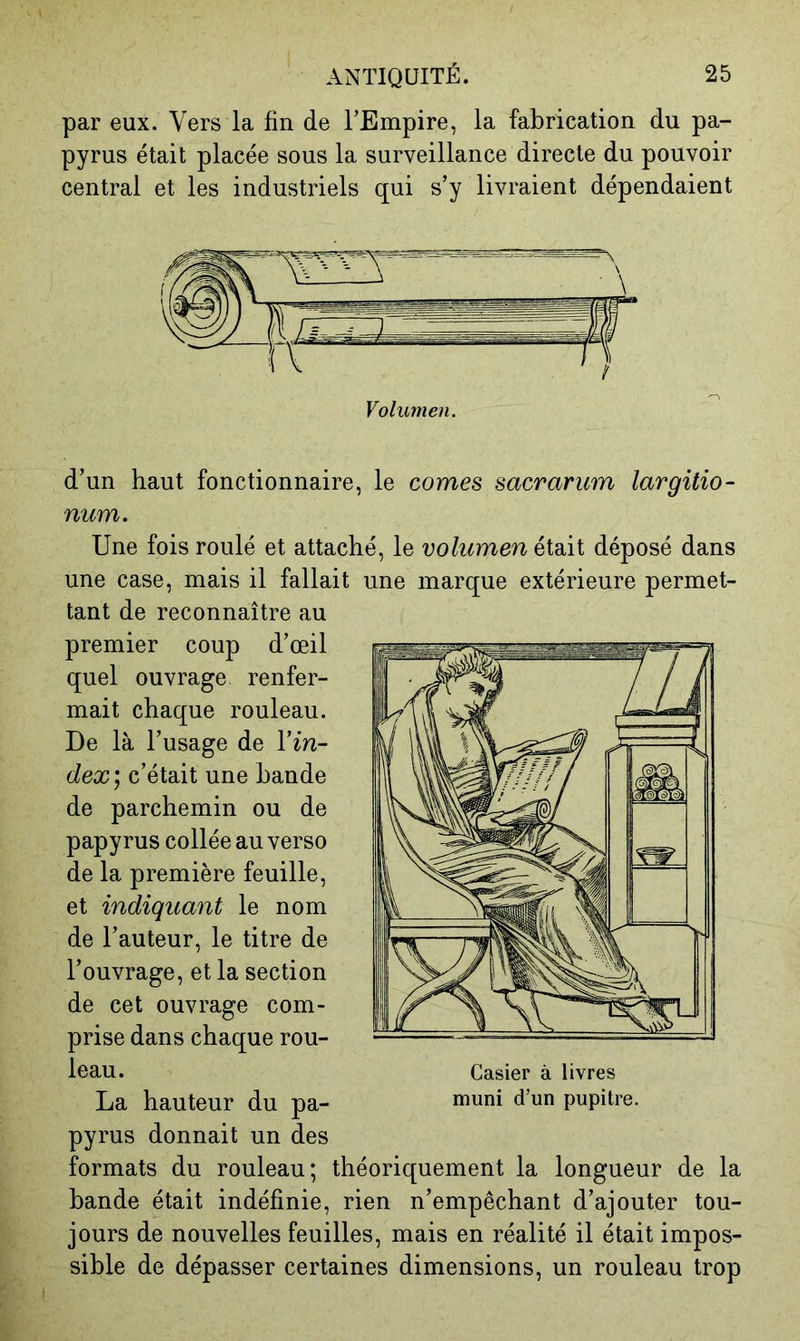 par eux. Vers la fin de l’Empire, la fabrication du pa- pyrus était placée sous la surveillance directe du pouvoir central et les industriels qui s’y livraient dépendaient d’un haut fonctionnaire, le cornes sacrarum largitio- num. Une fois roulé et attaché, le volumen éidÀi déposé dans une case, mais il fallait une marque extérieure permet- tant de reconnaître au premier coup d’œil quel ouvrage renfer- mait chaque rouleau. De là l’usage de l’m- dex] c’était une bande de parchemin ou de papyrus collée au verso de la première feuille, et indiquant le nom de l’auteur, le titre de l’ouvrage, et la section de cet ouvrage com- prise dans chaque rou- leau. La hauteur du pa- pyrus donnait un des formats du rouleau; théoriquement la longueur de la bande était indéfinie, rien n’empêchant d’ajouter tou- jours de nouvelles feuilles, mais en réalité il était impos- sible de dépasser certaines dimensions, un rouleau trop Casier à livres muni d’un pupitre.