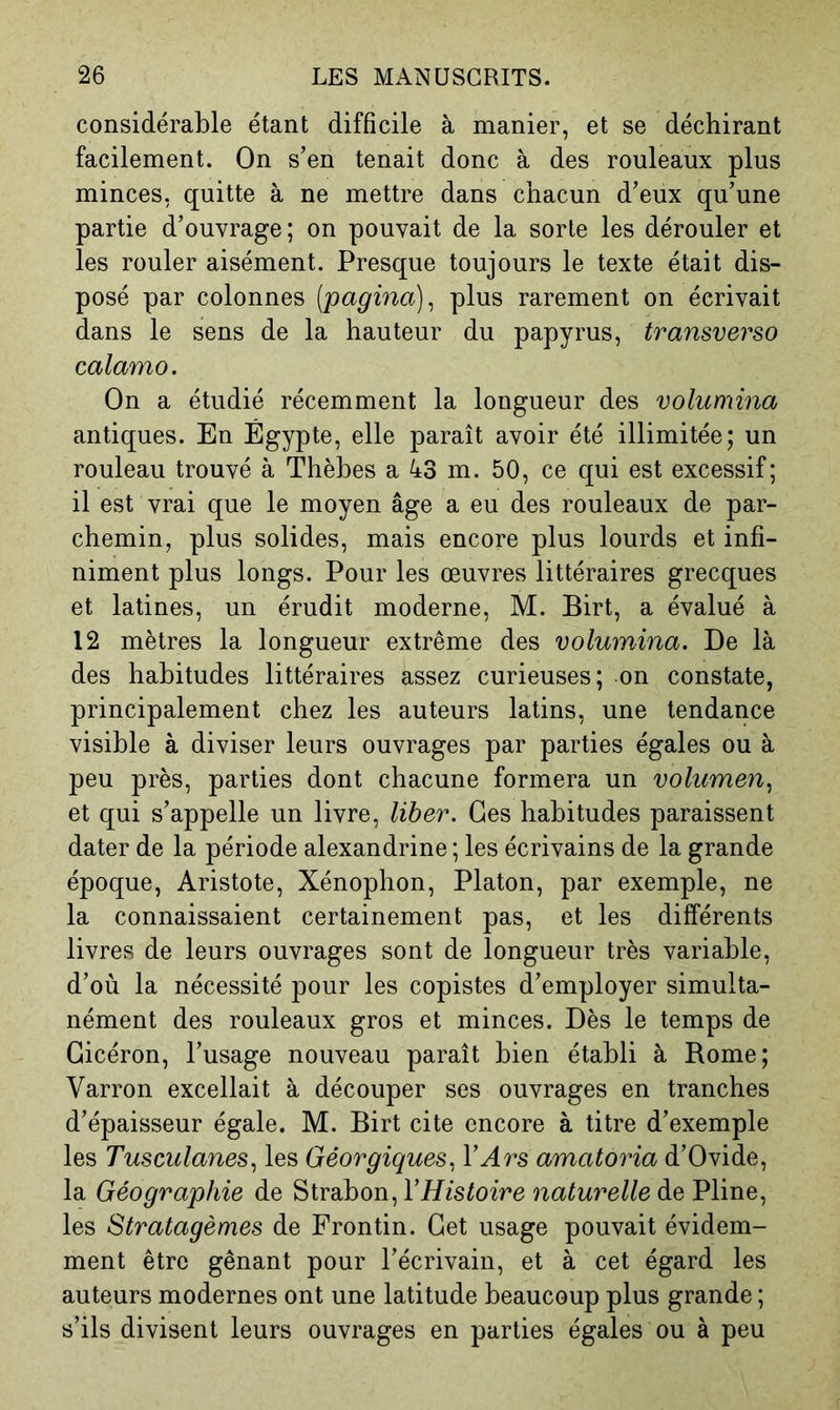 considérable étant difficile à manier, et se déchirant facilement. On s’en tenait donc à des rouleaux plus minces, quitte à ne mettre dans chacun d’eux qu’une partie d’ouvrage; on pouvait de la sorte les dérouler et les rouler aisément. Presque toujours le texte était dis- posé par colonnes {'pagina)^ plus rarement on écrivait dans le sens de la hauteur du papyrus, transverso calamo. On a étudié récemment la longueur des volumina antiques. En Égypte, elle paraît avoir été illimitée; un rouleau trouvé à Thèhes a 43 m. 50, ce qui est excessif; 11 est vrai que le moyen âge a eu des rouleaux de par- chemin, plus solides, mais encore plus lourds et infi- niment plus longs. Pour les œuvres littéraires grecques et latines, un érudit moderne, M. Birt, a évalué à 12 mètres la longueur extrême des volumina. De là des habitudes littéraires assez curieuses; on constate, principalement chez les auteurs latins, une tendance visible à diviser leurs ouvrages par parties égales ou à peu près, parties dont chacune formera un volumen.^ et qui s’appelle un livre, liber. Ges habitudes paraissent dater de la période alexandrine ; les écrivains de la grande époque, Aristote, Xénophon, Platon, par exemple, ne la connaissaient certainement pas, et les différents livres de leurs ouvrages sont de longueur très variable, d’où la nécessité pour les copistes d’employer simulta- nément des rouleaux gros et minces. Dès le temps de Cicéron, l’usage nouveau paraît bien établi à Rome; Varron excellait à découper ses ouvrages en tranches d’épaisseur égale. M. Birt cite encore à titre d’exemple les Tusculanes., les Géorgiques^ VArs amatoria d’Ovide, la Géographie de Strahon, VHistoire naturelle de Pline, les Stratagèmes de Frontin. Get usage pouvait évidem- ment être gênant pour l’écrivain, et à cet égard les auteurs modernes ont une latitude beaucoup plus grande ; s’ils divisent leurs ouvrages en parties égales ou à peu