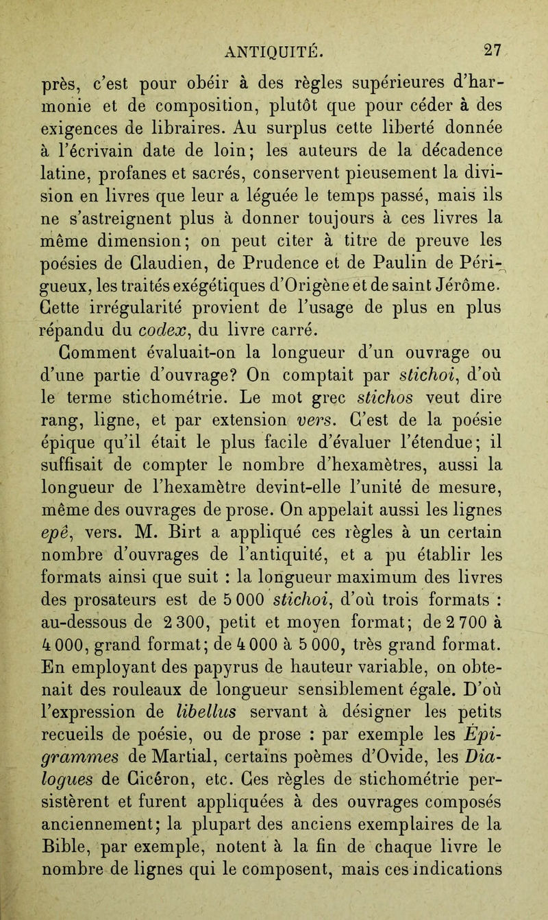 près, c’est pour obéir à des règles supérieures d’har- monie et de composition, plutôt que pour céder à des exigences de libraires. Au surplus cette liberté donnée à l’écrivain date de loin; les auteurs de la décadence latine, profanes et sacrés, conservent pieusement la divi- sion en livres que leur a léguée le temps passé, mais ils ne s’astreignent plus à donner toujours à ces livres la même dimension; on peut citer à titre de preuve les poésies de Glaudien, de Prudence et de Paulin de Péri-^ gueux, les traités exégétiques d’Origène et de saint Jérôme. Gette irrégularité provient de l’usage de plus en plus répandu du codex^ du livre carré. Gomment évaluait-on la longueur d’un ouvrage ou d’une partie d’ouvrage? On comptait par stichoi^ d’où le terme sticbométrie. Le mot grec stichos veut dire rang, ligne, et par extension vers. G’est de la poésie épique qu’il était le plus facile d’évaluer l’étendue; il suffisait de compter le nombre d’hexamètres, aussi la longueur de l’hexamètre devint-elle l’unité de mesure, même des ouvrages de prose. On appelait aussi les lignes epé, vers. M. Birt a appliqué ces règles à un certain nombre d’ouvrages de l’antiquité, et a pu établir les formats ainsi que suit : la longueur maximum des livres des prosateurs est de 5 000 stichoi., d’où trois formats : au-dessous de 2 300, petit et moyen format; de 2 700 à 4 000, grand format; de 4 000 à 5 000, très grand format. En employant des papyrus de hauteur variable, on obte- nait des rouleaux de longueur sensiblement égale. D’où l’expression de libellus servant à désigner les petits recueils de poésie, ou de prose : par exemple les Èpi- grammes de Martial, certains poèmes d’Ovide, les Dia- logues de Gicéron, etc. Ges règles de sticbométrie per- sistèrent et furent appliquées à des ouvrages composés anciennement; la plupart des anciens exemplaires de la Bible, par exemple, notent à la fin de chaque livre le nombre de lignes qui le composent, mais ces indications