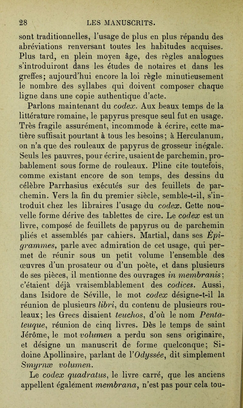 sont traditionnelles, l’usage de plus en plus répandu des abréviations renversant toutes les habitudes acquises. Plus tard, en plein moyen âge, des règles analogues s’introduiront dans les études de notaires et dans les greffes; aujourd’hui encore la loi règle minutieusement le nombre des syllabes qui doivent composer chaque ligne dans une copie authentique d’acte. Parlons maintenant du codex. Aux beaux temps de la littérature romaine, le papyrus presque seul fut en usage. Très fragile assurément, incommode à écrire, cette ma- tière suffisait pourtant à tous les besoins; à Herculanum, on n’a que des rouleaux de papyrus de grosseur inégale. Seuls les pauvres, pour écrire, usaient de parchemin, pro- bablement sous forme de rouleaux. Pline cite toutefois, comme existant encore de son temps, des dessins du célèbre Parrbasius exécutés sur des feuillets de par- chemin. Vers la fin du premier siècle, semble-t-il, s’in- troduit chez les libraires l’usage du codex. Cette nou- velle forme dérive des tablettes de cire. Le codex est un livre, composé de feuillets de papyrus ou de parchemin pliés et assemblés par cahiers. Martial, dans ses Epi- grammes, parle avec admiration de cet usage, qui per- met de réunir sous un petit volume l’ensemble des œuvres d’un prosateur ou d’un poète, et dans plusieurs de ses pièces, il mentionne des ouvrages in membranis: c’étaient déjà vraisemblablement des codices. Aussi, dans Isidore de Séville, le mot codex désigne-t-il la réunion de plusieurs libri., du contenu de plusieurs rou- leaux; les Grecs disaient teiichos, d’où le nom Penta- teuque., réunion de cinq livres. Dès le temps de saint Jérôme, le mot volumen a perdu son sens originaire, et désigne un manuscrit de forme quelconque; Si- doine Apollinaire, parlant de YOdyssée, dit simplement Smyrnæ volumen. Le codex quadratus, le livre carré, que les anciens appellent également mernbrana, n’est pas pour cela tou-