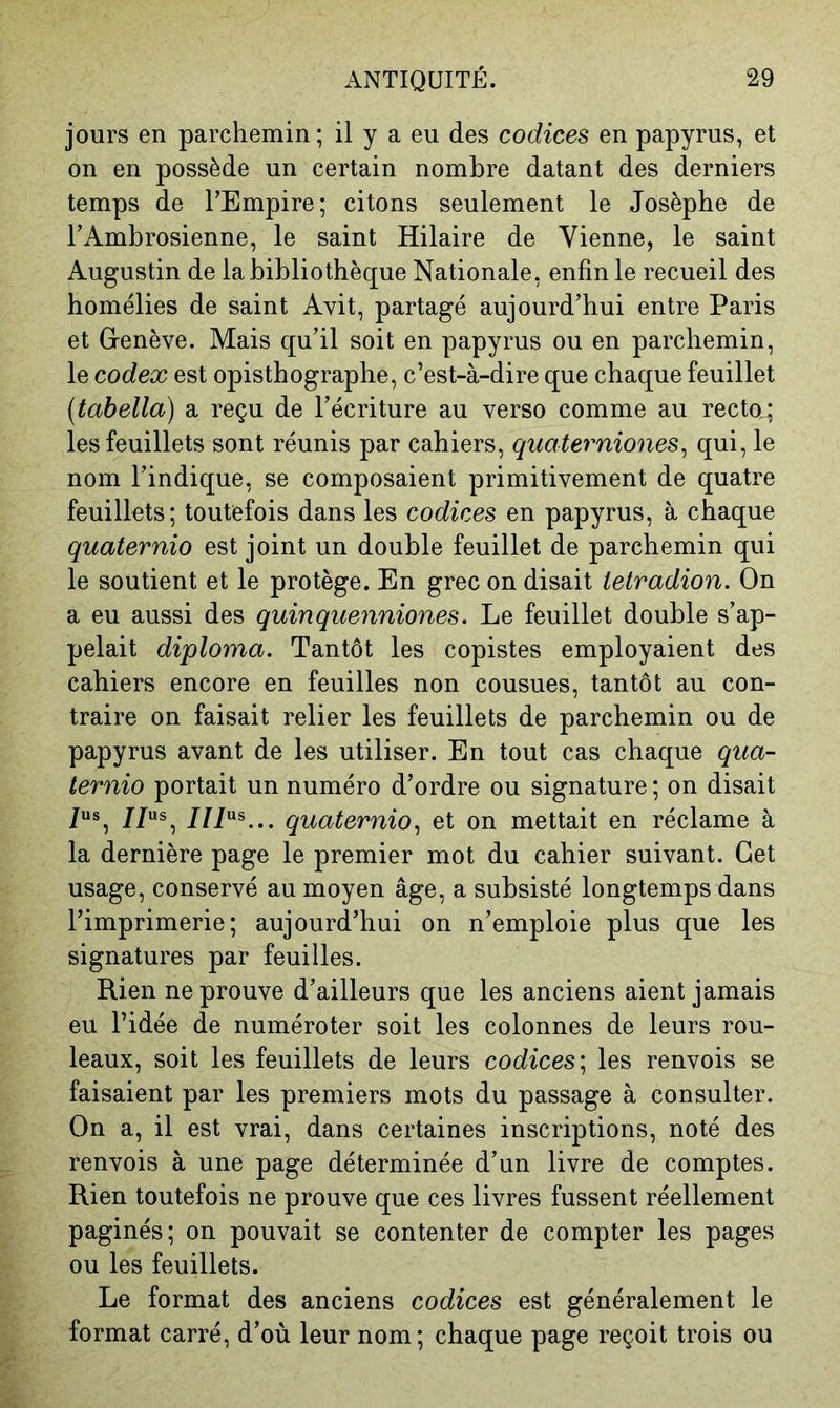 jours en parchemin ; il y a eu des codices en papyrus, et on en possède un certain nombre datant des derniers temps de l’Empire; citons seulement le Josèphe de l’Ambrosienne, le saint Hilaire de Vienne, le saint Augustin de la bibliothèque Nationale, enfin le recueil des homélies de saint Avit, partagé aujourd’hui entre Paris et Genève. Mais qu’il soit en papyrus ou en parchemin, le codex est opisthographe, c’est-à-dire que chaque feuillet (tahella) a reçu de l’écriture au verso comme au recto.; les feuillets sont réunis par cahiers, quaterniones^ qui, le nom l’indique, se composaient primitivement de quatre feuillets; toutefois dans les codices en papyrus, à chaque quaternio est joint un double feuillet de parchemin qui le soutient et le protège. En grec on disait letradion. On a eu aussi des quinquenniones. Le feuillet double s’ap- pelait diploma. Tantôt les copistes employaient des cahiers encore en feuilles non cousues, tantôt au con- traire on faisait relier les feuillets de parchemin ou de papyrus avant de les utiliser. En tout cas chaque qua- ternio portait un numéro d’ordre ou signature ; on disait /us^ j/us^ JJl'is ^ quaternio^ et on mettait en réclame à la dernière page le premier mot du cahier suivant. Cet usage, conservé au moyen âge, a subsisté longtemps dans l’imprimerie; aujourd’hui on n’emploie plus que les signatures par feuilles. Rien ne prouve d’ailleurs que les anciens aient jamais eu l’idée de numéroter soit les colonnes de leurs rou- leaux, soit les feuillets de leurs codices'^ les renvois se faisaient par les premiers mots du passage à consulter. On a, il est vrai, dans certaines inscriptions, noté des renvois à une page déterminée d’un livre de comptes. Rien toutefois ne prouve que ces livres fussent réellement paginés; on pouvait se contenter de compter les pages ou les feuillets. Le format des anciens codices est généralement le format carré, d’où leur nom; chaque page reçoit trois ou