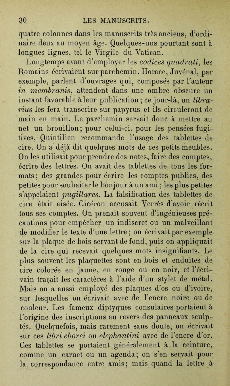 quatre colonnes dans les manuscrits très anciens, d’ordi- naire deux au moyen âge. Quelques-uns pourtant sont à longues lignes, tel le Virgile du Vatican. Longtemps avant d’employer les codices quadrati^ les Romains écrivaient sur parchemin. Horace, Juvénal, par exemple, parlent d’ouvrages qui, composés par l’auteur in membranis^ attendent dans une ombre obscure un instant favorable à leur publication; ce jour-là, un libra- rius les fera transcrire sur papyrus et ils circuleront de main en main. Le parchemin servait donc à mettre au net un brouillon; pour celui-ci, pour les pensées fugi- tives, Quintilien recommande l’usage des tablettes de cire. On a déjà dit quelques mots de ces petits meubles. On les utilisait pour prendre des notes, faire des comptes, écrire des lettres. On avait des tablettes de tous les for- mats; des grandes pour écrire les comptes publics, des petites pour souhaiter le bonjour à un ami ; les plus petites s’appelaient pugillares. La falsification des tablettes de cire était aisée. Cicéron accusait Verrès d’avoir récrit tous ses comptes. On prenait souvent d’ingénieuses pré- cautions pour empêcher un indiscret ou un malveillant de modifier le texte d’une lettre ; on écrivait par exemple sur la plaque de bois servant de fond, puis on appliquait de la cire qui recevait quelques mots insignifiants. Le plus souvent les plaquettes sont en bois et enduites de cire colorée en jaune, en rouge ou en noir, et l’écri- vain traçait les caractères à l’aide d’un stylet de métal. Mais on a aussi employé des plaques d’os ou d’ivoire, sur lesquelles on écrivait avec de l’encre noire ou de couleur. Les fameux diptyques consulaires portaient à l’origine des inscriptions au revers des panneaux sculp- tés. Quelquefois, mais rarement sans doute, on écrivait sur ces libri eborei ou elephantini avec de l’encre d’or. Ces tablettes se portaient généralement à la ceinture, comme un carnet ou un agenda; on s’en servait pour la correspondance entre amis; mais quand la lettre à