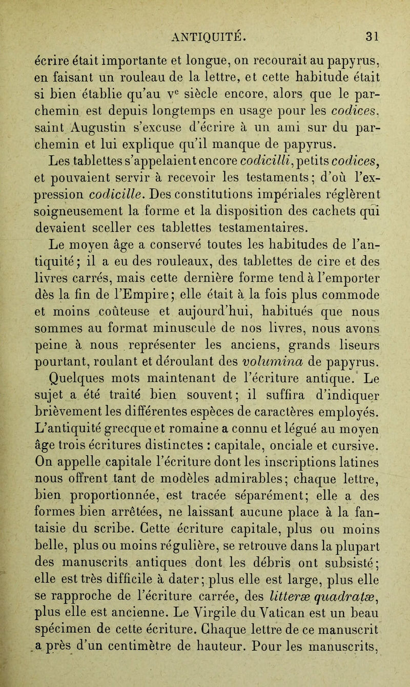écrire était importante et longue, on recourait au papyrus, en faisant un rouleau de la lettre, et cette habitude était si bien établie qu’au v® siècle encore, alors que le par- chemin est depuis longtemps en usage pour les codices. saint Augustin s’excuse d’écrire à un ami sur du par- chemin et lui explique qu’il manque de papyrus. Les tablettes s’appelaient encore codiciUi^ petits codices, et pouvaient servir à recevoir les testaments; d’où l’ex- pression codicille. Des constitutions impériales réglèrent soigneusement la forme et la disposition des cachets qui devaient sceller ces tablettes testamentaires. Le moyen âge a conservé toutes les habitudes de l’an- tiquité ; il a eu des rouleaux, des tablettes de cire et des livres carrés, mais cette dernière forme tend à l’emporter dès la fin de l’Empire; elle était à la fois plus commode et moins coûteuse et aujourd’hui, habitués que nous sommes au format minuscule de nos livres, nous avons peine à nous représenter les anciens, grands liseurs pourtant, roulant et déroulant des volicmina de papyrus. Quelques mots maintenant de l’écriture antique.* Le sujet a été traité bien souvent ; il suffira d’indiquer brièvement les différentes espèces de caractères employés. L’antiquité grecque et romaine a connu et légué au moyen âge trois écritures distinctes : capitale, onciale et cursive. On appelle capitale l’écriture dont les inscriptions latines nous offrent tant de modèles admirables; chaque lettre, bien proportionnée, est tracée séparément; elle a des formes bien arrêtées, ne laissant aucune place à la fan- taisie du scribe. Cette écriture capitale, plus ou moins belle, plus ou moins régulière, se retrouve dans la plupart des manuscrits antiques dont les débris ont subsisté; elle est très difficile à dater; plus elle est large, plus elle se rapproche de l’écriture carrée, des litteræ quadratæ, plus elle est ancienne. Le Virgile du Vatican est un beau spécimen de cette écriture. Chaque lettre de ce manuscrit après d’un centimètre de hauteur. Pour les manuscrits.