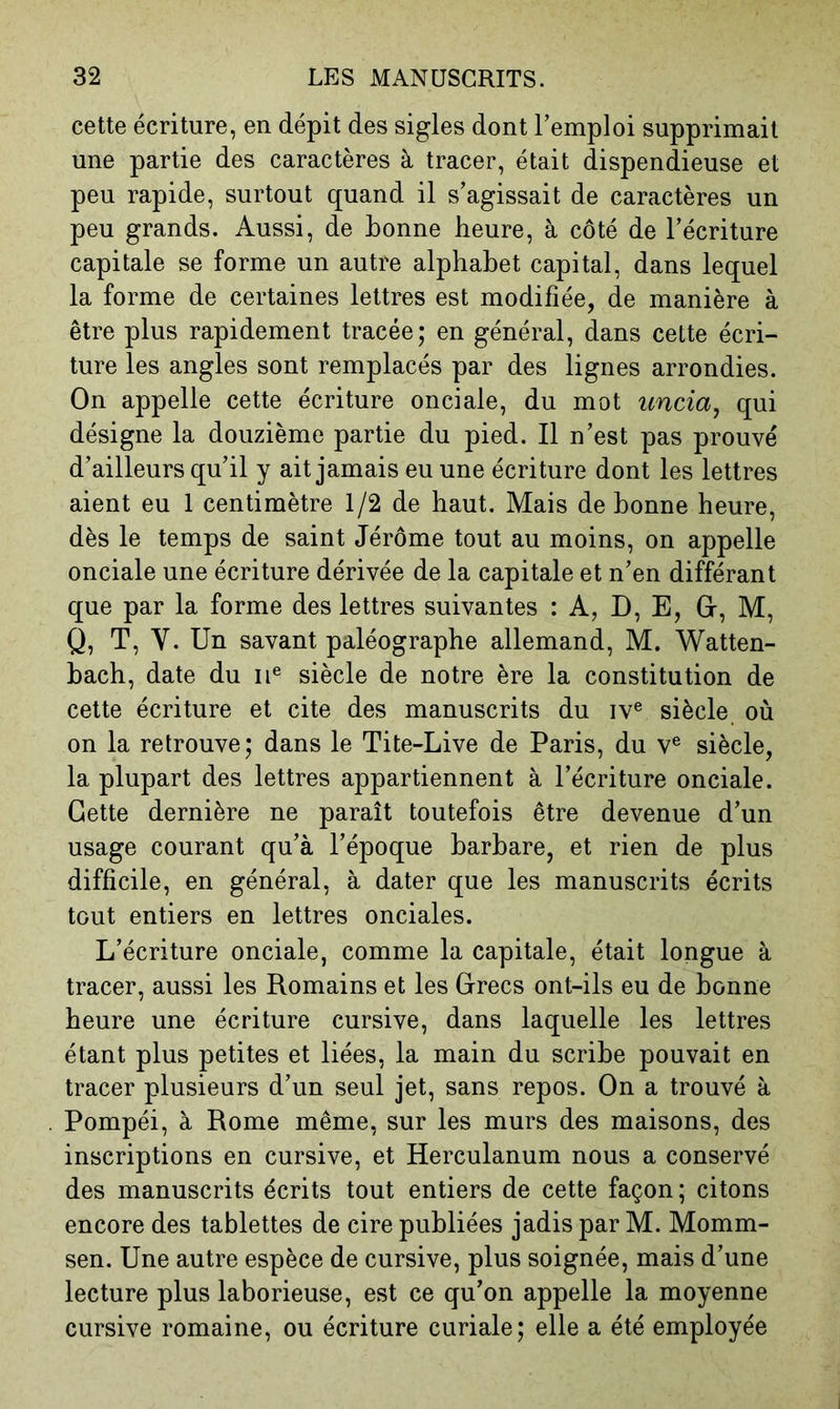 cette écriture, en dépit des sigles dont l’emploi supprimait une partie des caractères à tracer, était dispendieuse et peu rapide, surtout quand il s’agissait de caractères un peu grands. Aussi, de bonne heure, à côté de l’écriture capitale se forme un autre alphabet capital, dans lequel la forme de certaines lettres est modifiée, de manière à être plus rapidement tracée; en général, dans cette écri- ture les angles sont remplacés par des lignes arrondies. On appelle cette écriture onciale, du mot uncia^ qui désigne la douzième partie du pied. Il n’est pas prouvé d’ailleurs qu’il y ait jamais eu une écriture dont les lettres aient eu 1 centimètre 1/2 de haut. Mais de bonne heure, dès le temps de saint Jérôme tout au moins, on appelle onciale une écriture dérivée de la capitale et n’en différant que par la forme des lettres suivantes : A, D, E, Gr, M, Q, T, V. Un savant paléographe allemand, M. Watten- hach, date du ii® siècle de notre ère la constitution de cette écriture et cite des manuscrits du iv® siècle où on la retrouve; dans le Tite-Live de Paris, du v® siècle, la plupart des lettres appartiennent à l’écriture onciale. Cette dernière ne paraît toutefois être devenue d’un usage courant qu’à l’époque barbare, et rien de plus difficile, en général, à dater que les manuscrits écrits tout entiers en lettres onciales. L’écriture onciale, comme la capitale, était longue à tracer, aussi les Romains et les Crées ont-ils eu de bonne heure une écriture cursive, dans laquelle les lettres étant plus petites et liées, la main du scribe pouvait en tracer plusieurs d’un seul jet, sans repos. On a trouvé à Pompéi, à Rome même, sur les murs des maisons, des inscriptions en cursive, et Herculanum nous a conservé des manuscrits écrits tout entiers de cette façon ; citons encore des tablettes de cire publiées jadis par M. Momm- sen. Une autre espèce de cursive, plus soignée, mais d’une lecture plus laborieuse, est ce qu’on appelle la moyenne cursive romaine, ou écriture curiale; elle a été employée