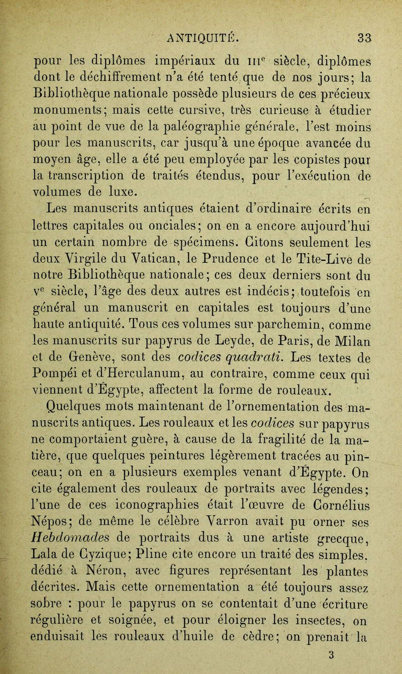 pour les diplômes impériaux du iii® siècle, diplômes dont le déchiffrement n’a été tenté que de nos jours; la Bibliothèque nationale possède plusieurs de ces précieux monuments; mais cette cursive, très curieuse à étudier au point de vue de la paléographie générale, Test moins pour les manuscrits, car jusqu’à une époque avancée du moyen âge, elle a été peu employée par les copistes pour la transcription de traités étendus, pour l’exécution de volumes de luxe. Les manuscrits antiques étaient d’ordinaire écrits en lettres capitales ou onciales; on en a encore aujourd’hui un certain nombre de spécimens. Citons seulement les deux Virgile du Vatican, le Prudence et le Tite-Live de notre Bibliothèque nationale ; ces deux derniers sont du v® siècle, l’âge des deux autres est indécis; toutefois en général un manuscrit en capitales est toujours d’une haute antiquité. Tous ces volumes sur parchemin, comme les manuscrits sur papyrus de Leyde, de Paris, de Milan et de G-enève, sont des codices quadrati. Les textes de Pompéi et d’Herculanum, au contraire, comme ceux qui viennent d’Égypte, affectent la forme de rouleaux. Quelques mots maintenant de l’ornementation des ma- nuscrits antiques. Les rouleaux et les codices sur papyrus ne comportaient guère, à cause de la fragilité de la ma- tière, que quelques peintures légèrement tracées au pin- ceau; on en a plusieurs exemples venant d’Égypte. On cite également des rouleaux de portraits avec légendes; l’une de ces iconographies était l’œuvre de Cornélius Népos; de même le célèbre Varron avait pu orner ses Hebdomades de portraits dus à une artiste grecque, Lala de Cyzique; Pline cite encore un traité des simples, dédié à Néron, avec figures représentant les plantes décrites. Mais cette ornementation a été toujours assez sobre : pour le papyrus on se contentait d’une écriture régulière et soignée, et pour éloigner les insectes, on enduisait les rouleaux d’huile de cèdre; on prenait la