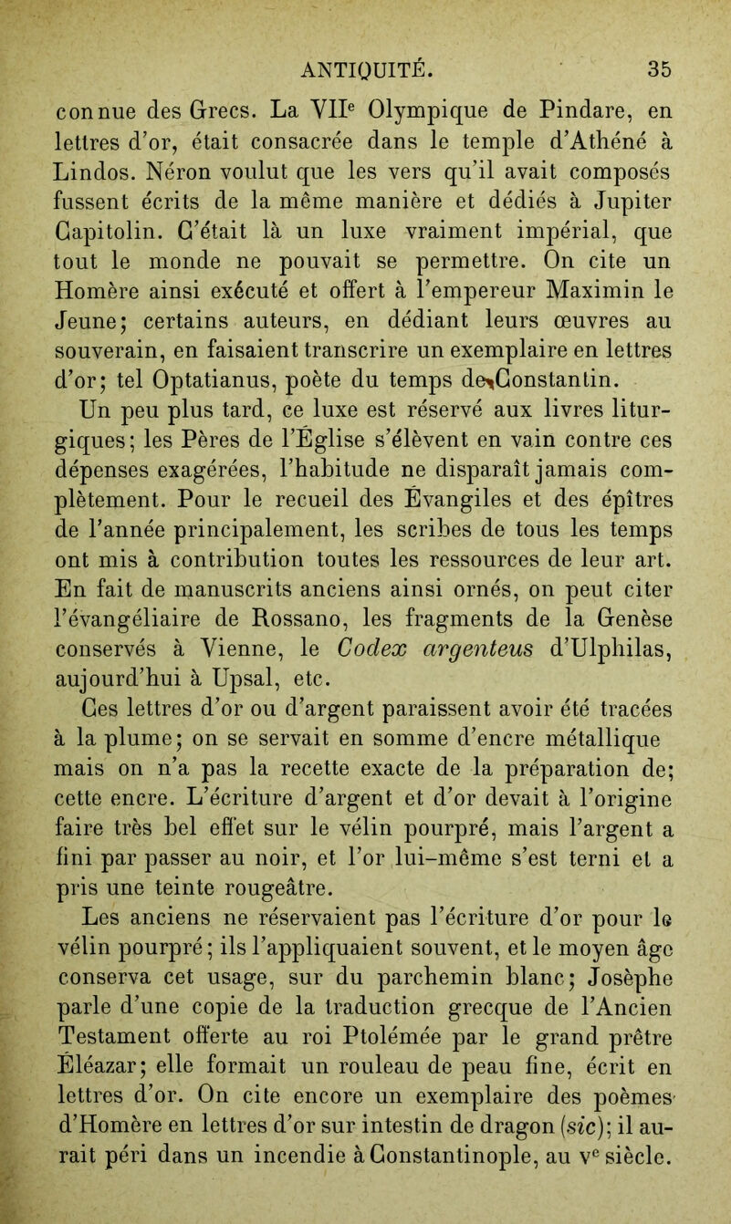 connue des Grecs. La Yll® Olympique de Pindare, en lettres d’or, était consacrée dans le temple d’Athéné à Lindos. Néron voulut que les vers qu’il avait composés fussent écrits de la même manière et dédiés à Jupiter Capitolin. C’était là un luxe vraiment impérial, que tout le monde ne pouvait se permettre. On cite un Homère ainsi exécuté et offert à l’empereur Maximin le Jeune; certains auteurs, en dédiant leurs œuvres au souverain, en faisaient transcrire un exemplaire en lettres d’or; tel Optatianus, poète du temps de^Constantin. Un peu plus tard, ce luxe est réservé aux livres litur- giques; les Pères de l’Église s’élèvent en vain contre ces dépenses exagérées, l’habitude ne disparaît jamais com- plètement. Pour le recueil des Évangiles et des épîtres de l’année principalement, les scribes de tous les temps ont mis à contribution toutes les ressources de leur art. En fait de manuscrits anciens ainsi ornés, on peut citer l’évangéliaire de Rossano, les fragments de la Genèse conservés à Vienne, le Codex argenteus d’Ulphilas, aujourd’hui à Upsal, etc. Ces lettres d’or ou d’argent paraissent avoir été tracées à la plume; on se servait en somme d’encre métallique mais on n’a pas la recette exacte de la préparation de; cette encre. L’écriture d’argent et d’or devait à l’origine faire très bel effet sur le vélin pourpré, mais l’argent a fini par passer au noir, et l’or lui-même s’est terni et a pris une teinte rougeâtre. Les anciens ne réservaient pas l’écriture d’or pour le vélin pourpré; ils l’appliquaient souvent, et le moyen âge conserva cet usage, sur du parchemin blanc; Josèphe parle d’une copie de la traduction grecque de l’Ancien Testament offerte au roi Ptolémée par le grand prêtre Éléazar; elle formait un rouleau de peau fine, écrit en lettres d’or. On cite encore un exemplaire des poèmeS' d’Homère en lettres d’or sur intestin de dragon {sic); il au- rait péri dans un incendie à Constantinople, au v® siècle.