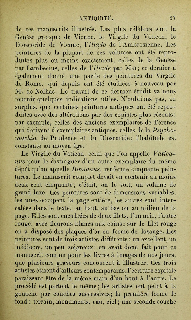 de ces manuscrits illustrés. Les plus célèbres sont la G-enèse grecque de Vienne, le Virgile du Vatican, le Dioscoride de Vienne, VUiade de l’Ambrosienne. Les peintures de la plupart de ces volumes ont été repro- duites plus ou moins exactement, celles de la Genèse par Lambecius, celles de VIliade par Maï ; ce dernier a également donné une partie des peintures du Virgile de Rome, qui depuis ont été étudiées à nouveau par M. de Nolhac. Le’ travail de ce dernier érudit va nous fournir quelques indications utiles. N’oublions pas, au surplus, que certaines peintures antiques ont été repro- duites avec des altérations par des copistes plus récents; par exemple, celles des anciens exemplaires de Térence qui dérivent d’exemplaires antiques, celles de la Psycho- machia de Prudence et du Dioscoride; l’habitude est constante au moyen âge. Le Virgile du Vatican, celui que l’on appelle Vatica- nus pour le distinguer d’un autre exemplaire du même dépôt qu’on appelle Romanus^ renferme cinquante pein- tures. Le manuscrit complet devait en contenir au moins deux cent cinquante; c’était, on le voit, un volume de grand luxe. Ges peintures sont de dimensions variables, les unes occupent la page entière, les autres sont inter- calées dans le texte, au haut, au bas ou au milieu de la page. Elles sont encadrées de deux filets, l’un noir, l’autre rouge, avec fleurons blancs aux coins; sur le filet rouge on a disposé des plaques d’or en forme de losange. Les peintures sont de trois artistes différents : un excellent, un médiocre, un peu soigneux; on avait donc fait pour ce manuscrit comme pour les livres à images de nos jours, que plusieurs graveurs concourent à illustrer. Ges trois artistes étaient d’ailleurs contemporains, l’écriture capitale paraissant être de la même main d’un bout à l’autre. Le procédé est partout le même ; les artistes ont peint à la gouache par couches successives; la première forme le fond : terrain, monuments, eau, ciel; une seconde couche