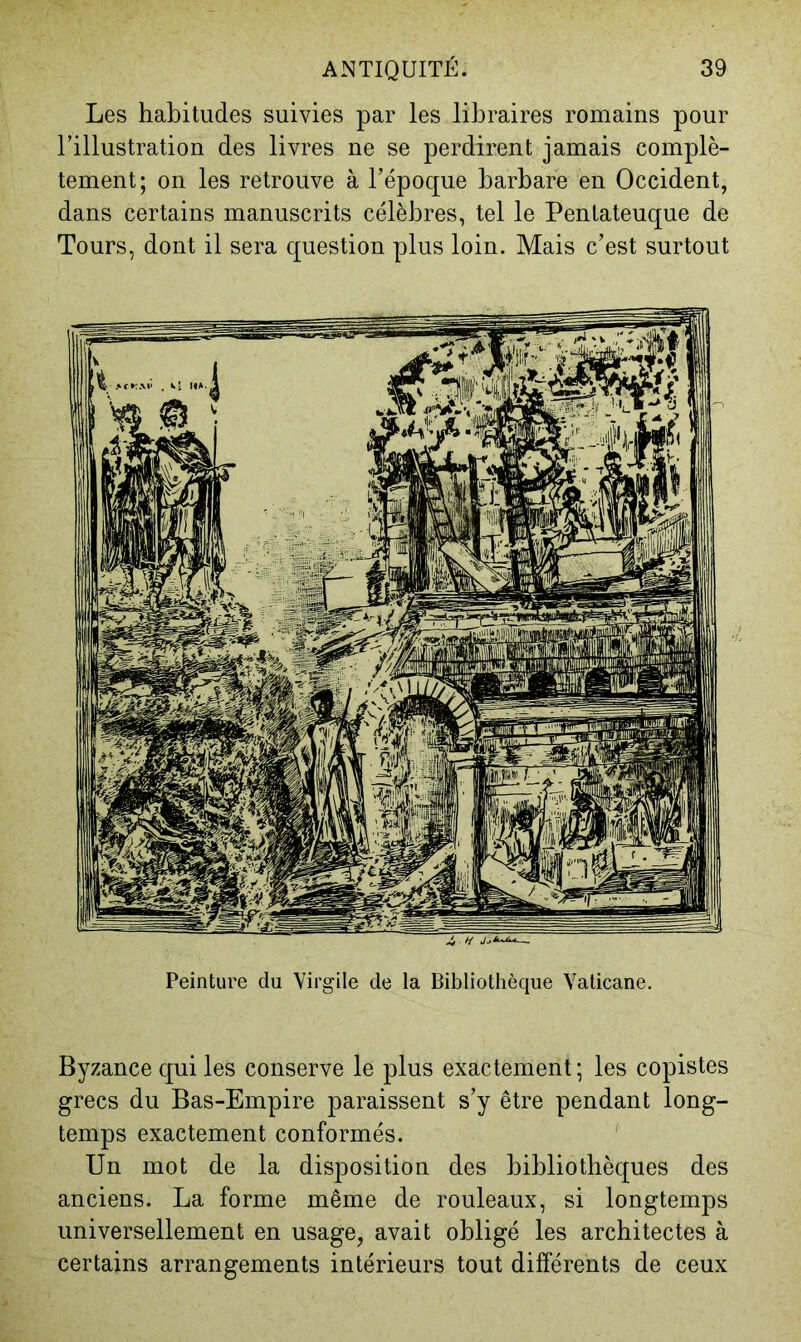 Les habitudes suivies par les libraires romains pour l’illustration des livres ne se perdirent jamais complè- tement; on les retrouve à l’époque barbare en Occident, dans certains manuscrits célèbres, tel le Pentateuque de Tours, dont il sera question plus loin. Mais c’est surtout Peinture du Virgile de la Bibliothèque Yaticane. Byzance qui les conserve le plus exactement; les copistes grecs du Bas-Empire paraissent s’y être pendant long- temps exactement conformés. Un mot de la disposition des bibliothèques des anciens. La forme même de rouleaux, si longtemps universellement en usage, avait obligé les architectes à certains arrangements intérieurs tout différents de ceux