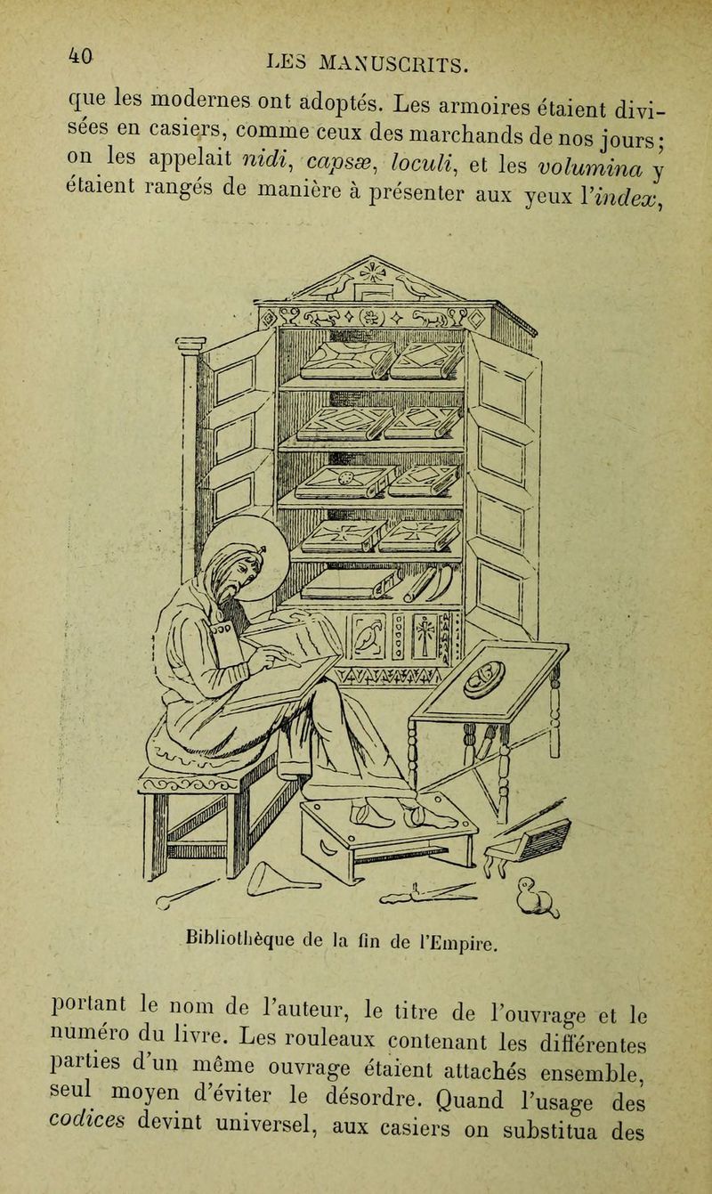 que les modernes ont adoptés. Les armoires étaient divi- sées en casiers, comme ceux des marchands de nos jours; on les appelait nidi^ capsæ^ loculi^ et les volumina y étaient rangés de manière à présenter aux yeux Vindex^ portant le nom de l’auteur, le titre de l’ouvrage et le numéro du livre. Les rouleaux contenant les différentes parties d’un même ouvrage étaient attachés ensemble, seul moyen d’éviter le désordre. Quand l’usage des codices devint universel, aux casiers on substitua des