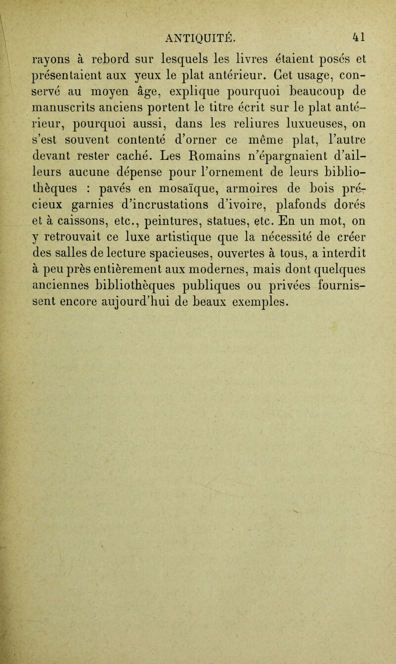 rayons à rebord sur lesquels les livres étaient poses et présentaient aux yeux le plat antérieur. Get usage, con- servé au moyen âge, explique pourquoi beaucoup de manuscrits anciens portent le titre écrit sur le plat anté- rieur, pourquoi aussi, dans les reliures luxueuses, on s’est souvent contenté d’orner ce même plat, l’autre devant rester caché. Les Romains n’épargnaient d’ail- leurs aucune dépense pour l’ornement de leurs biblio- thèques : pavés en mosaïque, armoires de bois prér cieux garnies d’incrustations d’ivoire, plafonds dorés et à caissons, etc., peintures, statues, etc. En un mot, on y retrouvait ce luxe artistique que la nécessité de créer des salles de lecture spacieuses, ouvertes à tous, a interdit à peu près entièrement aux modernes, mais dont quelques anciennes bibliothèques publiques ou privées fournis- sent encore aujourd’hui de beaux exemples.