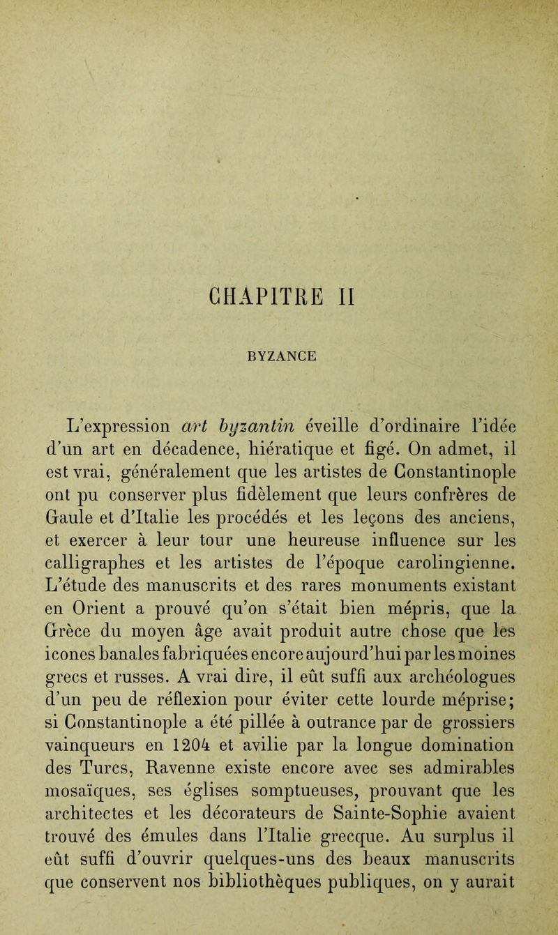 CHAPITRE II BYZANCE L’expression art byzantin éveille d’ordinaire l’idée d’un art en décadence, hiératique et figé. On admet, il est vrai, généralement que les artistes de Constantinople ont pu conserver plus fidèlement que leurs confrères de Gaule et d’Italie les procédés et les leçons des anciens, et exercer à leur tour une heureuse influence sur les calligraphes et les artistes de l’époque carolingienne. L’étude des manuscrits et des rares monuments existant en Orient a prouvé qu’on s’était hien mépris, que la Grèce du moyen âge avait produit autre chose que les icônes banales fabriquées encore auj ourd’hui par les moines grecs et russes. A vrai dire, il eût suffi aux archéologues d’un peu de réflexion pour éviter cette lourde méprise; si Constantinople a été pillée à outrance par de grossiers vainqueurs en 1204 et avilie par la longue domination des Turcs, Ravenne existe encore avec ses admirables mosaïc[ues, ses églises somptueuses, prouvant que les architectes et les décorateurs de Sainte-Sophie avaient trouvé des émules dans l’Italie grecque. Au surplus il eût suffi d’ouvrir quelques-uns des beaux manuscrits que conservent nos bibliothèques publiques, on y aurait