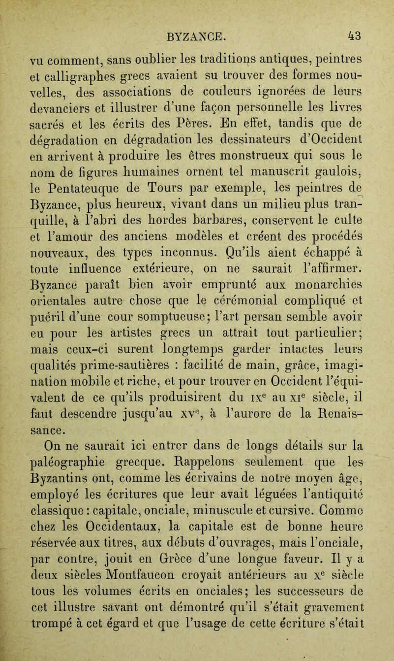 VU comment, sans oublier les traditions antiques, peintres et calligrapbes grecs avaient su trouver des formes nou- velles, des associations de couleurs ignorées de leurs devanciers et illustrer d’une façon personnelle les livres sacrés et les écrits des Pères. En effet, tandis que de dégradation en dégradation les dessinateurs d’Occident en arrivent à produire les êtres monstrueux qui sous le nom de figures humaines ornent tel manuscrit gaulois, le Pentateuque de Tours par exemple, les peintres de Byzance, plus heureux, vivant dans un milieu plus tran- quille, à l’ahri des hordes barbares, conservent le culte et l’amour des anciens modèles et créent des procédés nouveaux, des types inconnus. Qu’ils aient échappé à toute influence extérieure, on ne saurait l’affirmer. Byzance paraît bien avoir emprunté aux monarchies orientales autre chose que le cérémonial compliqué et puéril d’une cour somptueuse ; l’art persan semble avoir eu pour les artistes grecs un attrait tout particulier; mais ceux-ci surent longtemps garder intactes leurs qualités prime-sautières : facilité de main, grâce, imagi- nation mobile et riche, et pour trouver en Occident l’équi- valent de ce qu’ils produisirent du ix^ au xP siècle, il faut descendre jusqu’au xv'^, à l’aurore de la Benais- sance. On ne saurait ici entrer dans de longs détails sur la paléographie grecque. Rappelons seulement que les Byzantins ont, comme les écrivains de notre moyen âge, employé les écritures que leur avait léguées l’antiquité classique : capitale, onciale, minuscule et cursive. Gomme chez les Occidentaux, la capitale est de bonne heure réservée aux titres, aux débuts d’ouvrages, mais l’onciale, par contre, jouit en Grèce d’une longue faveur. Il y a deux siècles Montfaucon croyait antérieurs au x® siècle tous les volumes écrits en onciales; les successeurs de cet illustre savant ont démontré qu’il s’était gravement trompé à cet égard et que l’usage de cette écriture s’était