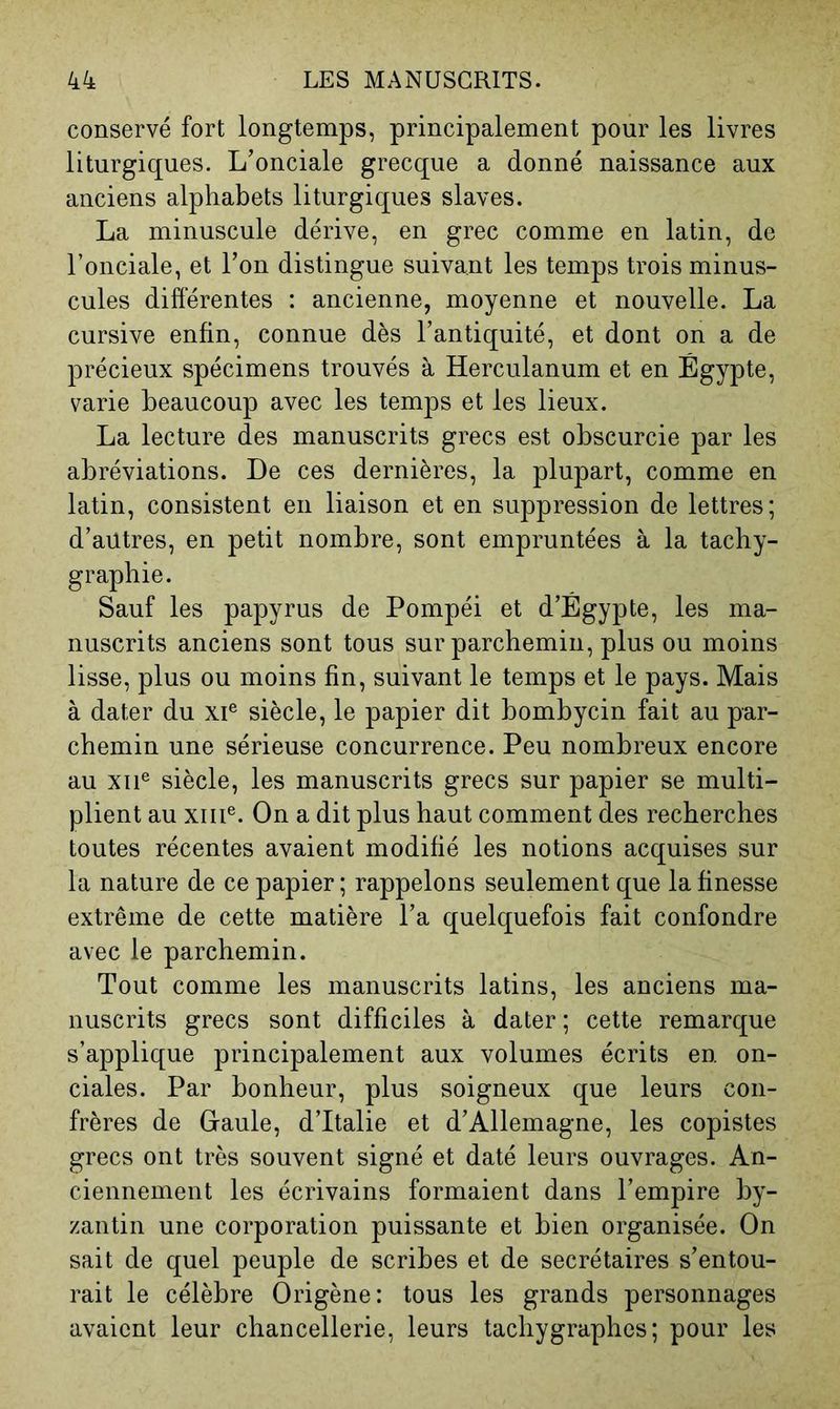 conservé fort longtemps, principalement pour les livres liturgiques. L’onciale grecque a donné naissance aux anciens alphabets liturgiques slaves. La minuscule dérive, en grec comme en latin, de l’onciale, et Ton distingue suivant les temps trois minus- cules différentes : ancienne, moyenne et nouvelle. La cursive enfin, connue dès l’antiquité, et dont on a de précieux spécimens trouvés à Herculanum et en Égypte, varie beaucoup avec les temps et les lieux. La lecture des manuscrits grecs est obscurcie par les abréviations. De ces dernières, la plupart, comme en latin, consistent en liaison et en suppression de lettres; d’autres, en petit nombre, sont empruntées à la tachy- grapbie. Sauf les papyrus de Pompéi et d’Égypte, les ma- nuscrits anciens sont tous sur parchemin, plus ou moins lisse, plus ou moins fin, suivant le temps et le pays. Mais à dater du xi® siècle, le papier dit bombycin fait au par- chemin une sérieuse concurrence. Peu nombreux encore au XII® siècle, les manuscrits grecs sur papier se multi- plient au XIII®. On a dit plus haut comment des recherches toutes récentes avaient modifié les notions acquises sur la nature de ce papier ; rappelons seulement que la finesse extrême de cette matière l’a quelquefois fait confondre avec le parchemin. Tout comme les manuscrits latins, les anciens ma- nuscrits grecs sont difficiles à dater ; cette remarque s’applique principalement aux volumes écrits en on- ciales. Par bonheur, plus soigneux que leurs con- frères de Gaule, d’Italie et d’Allemagne, les copistes grecs ont très souvent signé et daté leurs ouvrages. An- ciennement les écrivains formaient dans l’empire by- zantin une corporation puissante et bien organisée. On sait de quel peuple de scribes et de secrétaires s’entou- rait le célèbre Origène: tous les grands personnages avaient leur chancellerie, leurs tachygraphes; pour les