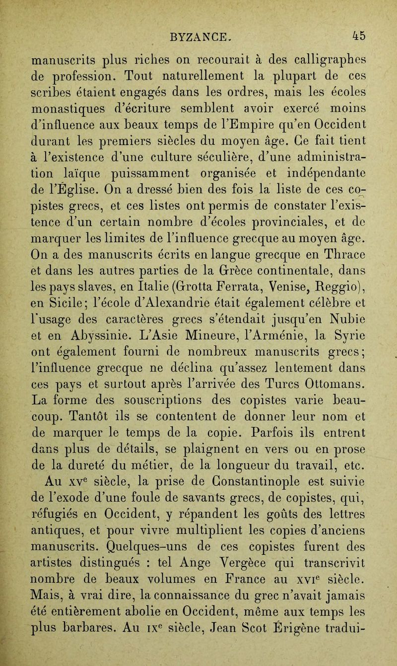 manuscrits plus riches on recourait à des calligraphes de profession. Tout naturellement la plupart de ces scribes étaient engagés dans les ordres, mais les écoles monastiques d’écriture seml3lent avoir exercé moins d’influence aux beaux temps de l’Empire qu’en Occident durant les premiers siècles du moyen âge. Ce fait tient à l’existence d’une culture séculière, d’une administra- tion laïque puissamment organisée et indépendante de l’Église. On a dressé bien des fois la liste de ces co- pistes grecs, et ces listes ont permis de constater l’exis- tence d’un certain nombre d’écoles provinciales, et de marquer les limites de l’influence grecque au moyen âge. On a des manuscrits écrits en langue grecque en Thrace et dans les autres parties de la Grèce continentale, dans les pays slaves, en Italie (Grotta Ferrata, Venise, Reggio), en Sicile ; l’école d’Alexandrie était également célèbre et Fusage des caractères grecs s’étendait jusqu’en Nubie et en Abyssinie. L’Asie Mineure, l’Arménie, la Syrie ont également fourni de nombreux manuscrits grecs ; l’influence grecque ne déclina qu’assez lentement dans ces pays et surtout après l’arrivée des Turcs Ottomans. La forme des souscriptions des copistes varie beau- coup. Tantôt ils se contentent de donner leur nom et de marquer le temps de la copie. Parfois ils entrent dans plus de détails, se plaignent en vers ou en prose de la dureté du métier, de la longueur du travail, etc. Au XV® siècle, la prise de Constantinople est suivie de l’exode d’une foule de savants grecs, de copistes, qui, réfugiés en Occident, y répandent les goûts des lettres antiques, et pour vivre multiplient les copies d’anciens manuscrits. Quelques-uns de ces copistes furent des artistes distingués : tel Ange Vergèce qui transcrivit nombre de beaux volumes en France au xvi® siècle. Mais, à vrai dire, la connaissance du grec n’avait jamais été entièrement abolie en Occident, même aux temps les plus barbares. Au ix® siècle, Jean Scot Érigène tradui-