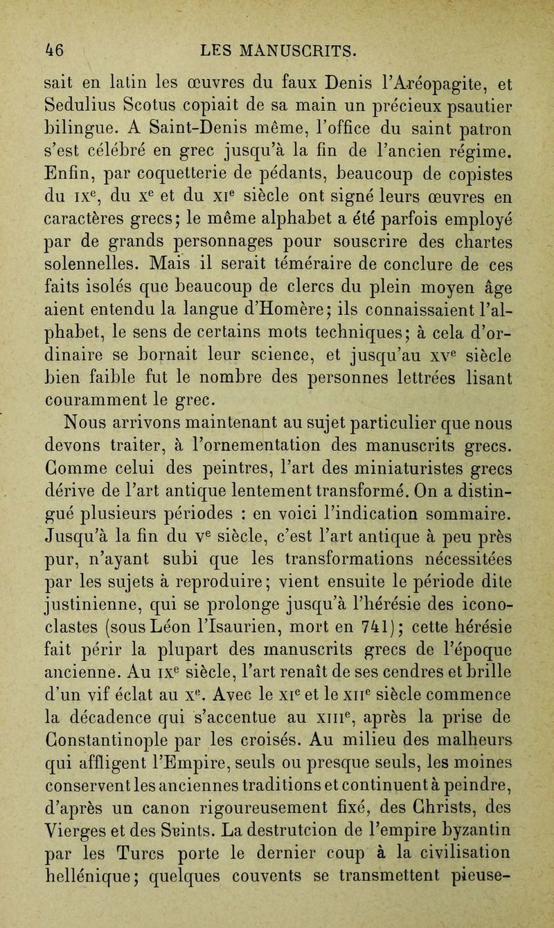 sait en latin les œuvres du faux Denis l’Aréopagite, et Sedulius Scotus copiait de sa main un précieux psautier bilingue. A Saint-Denis même, l’office du saint patron s’est célébré en grec jusqu’à la fin de l’ancien régime. Enfin, par coquetterie de pédants, beaucoup de copistes du IX®, du X® et du xi® siècle ont signé leurs œuvres en caractères grecs; le même alphabet a été parfois employé par de grands personnages pour souscrire des chartes solennelles. Mais il serait téméraire de conclure de ces faits isolés que beaucoup de clercs du plein moyen âge aient entendu la langue d’Homère; ils connaissaient l’al- phabet, le sens de certains mots techniques; à cela d’or- dinaire se bornait leur science, et jusqu’au xv® siècle bien faible fut le nombre des personnes lettrées lisant couramment le grec. Nous arrivons maintenant au sujet particulier que nous devons traiter, à l’ornementation des manuscrits grecs. Gomme celui des peintres, l’art des miniaturistes grecs dérive de l’art antique lentement transformé. On a distin- gué plusieurs périodes : en voici l’indication sommaire. Jusqu’à la fin du v® siècle, c’est l’art antique à peu près pur, n’ayant subi que les transformations nécessitées par les sujets à reproduire; vient ensuite le période dite justinienne, qui se prolonge jusqu’à l’hérésie des icono- clastes (sous Léon l’Isaurien, mort en 741); cette hérésie fait périr la plupart des manuscrits grecs de l’époque ancienne. Au ix® siècle, l’art renaît de ses cendres et brille d’un vif éclat au x®. Avec le xi® et le xii® siècle commence la décadence qui s’accentue au xiii®, après la prise de Constantinople par les croisés. Au milieu des malheurs qui affligent l’Empire, seuls ou presque seuls, les moines conservent les anciennes traditions et continuent à peindre, d’après un canon rigoureusement fixé, des Christs, des Vierges et des Sisints. La destrutcion de l’empire byzantin par les Turcs porte le dernier coup à la civilisation hellénique; quelques couvents se transmettent pieuse-