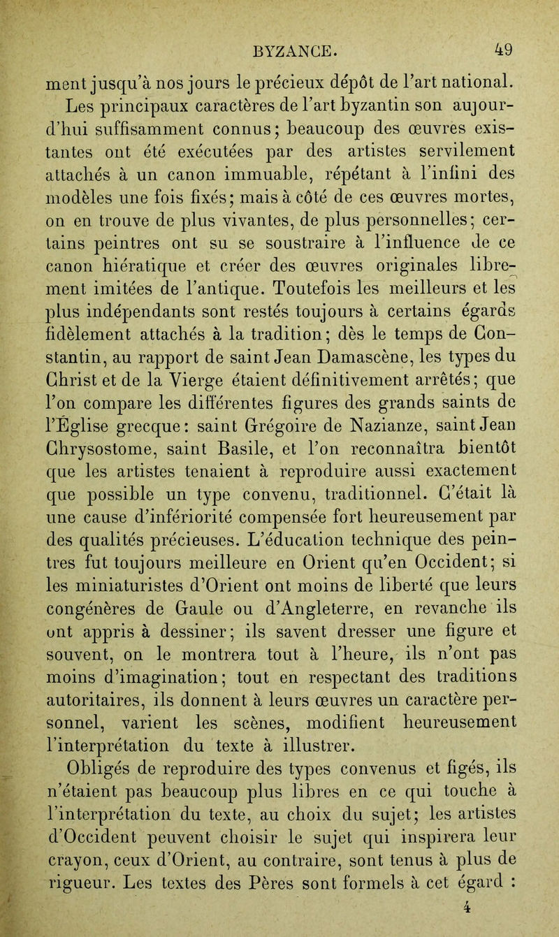 ment jusqu’à nos jours le précieux dépôt de l’art national. Les principaux caractères de l’art byzantin son aujour- d’hui suffisamment connus; beaucoup des œuvres exis- tantes ont été exécutées par des artistes servilement attachés à un canon immuable, répétant à l’infini des modèles une fois fixés; mais à côté de ces œuvres mortes, on en trouve de plus vivantes, de plus personnelles; cer- tains peintres ont su se soustraire à l’influence de ce canon hiératique et créer des œuvres originales libre- ment imitées de l’antique. Toutefois les meilleurs et les plus indépendants sont restés toujours à certains égards fidèlement attachés à la tradition ; dès le temps de Con- stantin, au rapport de saint Jean Damascène, les types du Christ et de la Vierge étaient définitivement arrêtés; que l’on compare les diflèrentes figures des grands saints de l’Église grecque: saint Grégoire de Nazianze, saint Jean Chrysostome, saint Basile, et l’on reconnaîtra bientôt que les artistes tenaient à reproduire aussi exactement que possible un type convenu, traditionnel. C’était là une cause d’infériorité compensée fort heureusement par des qualités précieuses. L’éducation technique des pein- tres fut toujours meilleure en Orient qu’en Occident; si les miniaturistes d’Orient ont moins de liberté que leurs congénères de Gaule ou d’Angleterre, en revanche ils ont appris à dessiner; ils savent dresser une figure et souvent, on le montrera tout à l’heure, ils n’ont pas moins d’imagination; tout en respectant des traditions autoritaires, ils donnent à leurs œuvres un caractère per- sonnel, varient les scènes, modifient heureusement l’interprétation du texte à illustrer. Obligés de reproduire des types convenus et figés, ils n’étaient pas beaucoup plus libres en ce qui touche à l’interprétation du texte, au choix du sujet; les artistes d’Occident peuvent choisir le sujet qui inspirera leur crayon, ceux d’Orient, au contraire, sont tenus à plus de rigueur. Les textes des Pères sont formels à cet égard :