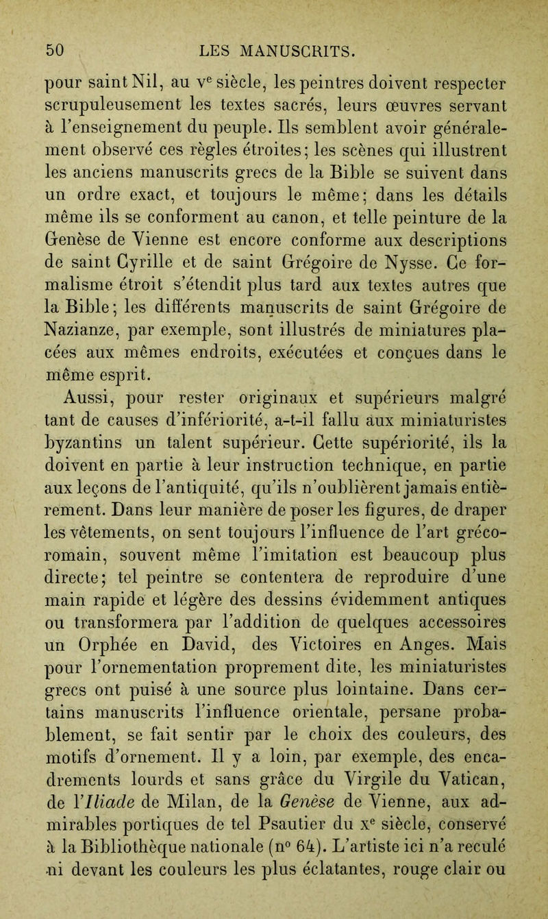 pour saint Nil, au v® siècle, les peintres doivent respecter scrupuleusement les textes sacrés, leurs œuvres servant à l’enseignement du peuple. Ils semblent avoir générale- ment observé ces règles étroites; les scènes qui illustrent les anciens manuscrits grecs de la Bible se suivent dans un ordre exact, et toujours le même; dans les détails même ils se conforment au canon, et telle peinture de la Genèse de Vienne est encore conforme aux descriptions de saint Cyrille et de saint Grégoire de Nysse. Ge for- malisme étroit s’étendit plus tard aux textes autres que la Bible; les différents manuscrits de saint Grégoire de Nazianze, par exemple, sont illustrés de miniatures pla- cées aux mêmes endroits, exécutées et conçues dans le même esprit. Aussi, pour rester originaux et supérieurs malgré tant de causes d’infériorité, a-t-il fallu aux miniaturistes byzantins un talent supérieur. Cette supériorité, ils la doivent en partie à leur instruction technique, en partie aux leçons de l’antiquité, qu’ils n’oublièrent jamais entiè- rement. Dans leur manière de poser les figures, de draper les vêtements, on sent toujours l’influence de l’art gréco- romain, souvent même l’imitation est beaucoup plus directe; tel peintre se contentera de reproduire d’une main rapide et légère des dessins évidemment antiques ou transformera par l’addition de quelques accessoires un Orphée en David, des Victoires en Anges. Mais pour l’ornementation proprement dite, les miniaturistes grecs ont puisé à une source plus lointaine. Dans cer- tains manuscrits l’influence orientale, persane proba- blement, se fait sentir par le choix des couleurs, des motifs d’ornement. 11 y a loin, par exemple, des enca- drements lourds et sans grâce du Virgile du Vatican, de Y Iliade de Milan, de la Genèse de Vienne, aux ad- mirables portiques de tel Psautier du x® siècle, conservé à la Bibliothèque nationale (n® 64). L’artiste ici n’a reculé ni devant les couleurs les plus éclatantes, rouge clair ou