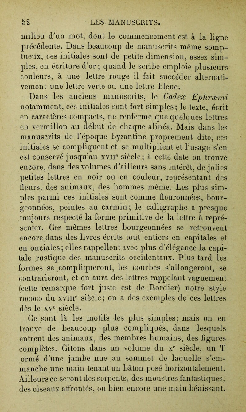 milieu d’un mot, dont le commencement est à la ligne précédente. Dans beaucoup de manuscrits même somp- tueux, ces initiales sont de petite dimension, assez sim- ples, en écriture d’or ; quand le scribe emploie plusieurs couleurs, à une lettre rouge il fait succéder alternati- vement une lettre verte ou une lettre bleue. Dans les anciens manuscrits, le Codex Ephræmi notamment, ces initiales sont fort simples; le texte, écrit en caractères compacts, ne renferme que quelques lettres en vermillon au début de chaque alinéa. Mais dans les manuscrits de l’époque byzantine proprement dite, ces initiales se compliquent et se multiplient et l’usage s’en est conservé jusqu’au xvii® siècle; à cette date on trouve encore, dans des volumes d’ailleurs sans intérêt, de jolies petites lettres en noir ou en couleur, représentant des fleurs, des animaux, des hommes même. Les plus sim- ples parmi ces initiales sont comme fleuronnées, bour- geonnées, peintes au carmin; le calligrapbe a presque toujours respecté la forme primitive de la lettre à repré- senter. Ces mêmes lettres bourgeonnées se retrouvent encore dans des livres écrits tout entiers en capitales et en onciales ; elles rappellent avec plus d’élégance la capi- tale rustique des manuscrits occidentaux. Plus tard les formes se compliqueront, les courbes s’allongeront, se contrarieront, et on aura des lettres rappelant vaguement (cette remarque fort juste est de Bordier) notre style rococo du xviiP siècle; on a des exemples de ces lettres dès le XV® siècle. Ce sont là les motifs les plus simples; mais on en trouve de beaucoup plus compliqués, dans lesquels entrent des animaux, des membres humains, des figures complètes. Citons dans un volume du x® siècle, un T ormé d’une jambe nue au sommet de laquelle s’em- manche une main tenant un bâton posé horizontalement. Ailleurs ce seront des serpents, des monstres fantastiques, des oiseaux affrontés, ou bien encore une main bénissant.