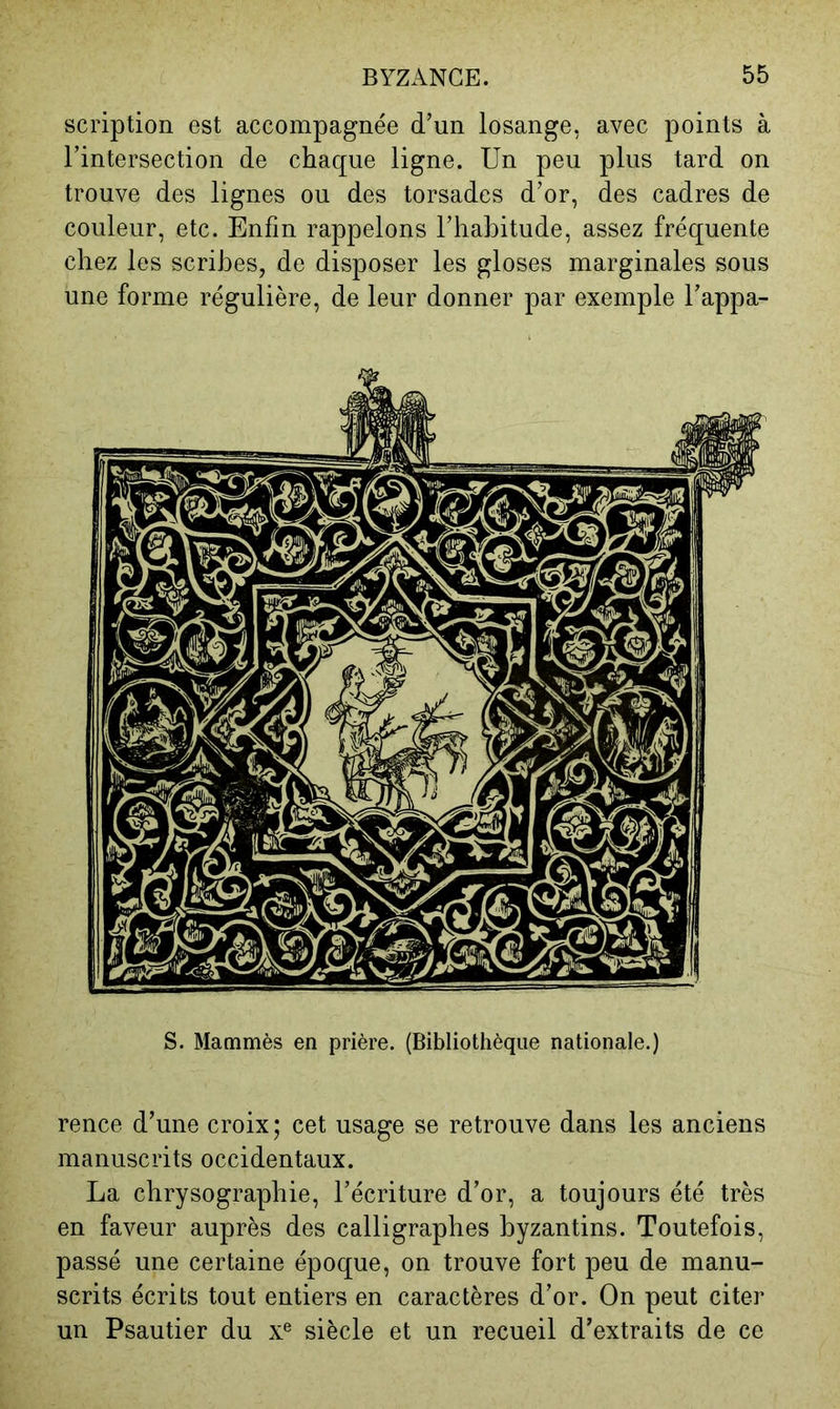scription est accompagnée d’un losange, avec points à l’intersection de chaque ligne. Un peu plus tard on trouve des lignes ou des torsades d’or, des cadres de couleur, etc. Enfin rappelons l’habitude, assez fréquente chez les scribes, de disposer les gloses marginales sous une forme régulière, de leur donner par exemple l’appa- S. Mammès en prière. (Bibliothèque nationale.) rence d’une croix; cet usage se retrouve dans les anciens manuscrits occidentaux. La chrysographie, l’écriture d’or, a toujours été très en faveur auprès des calligraphes byzantins. Toutefois, passé une certaine époque, on trouve fort peu de manu- scrits écrits tout entiers en caractères d’or. On peut citer un Psautier du x® siècle et un recueil d’extraits de ce