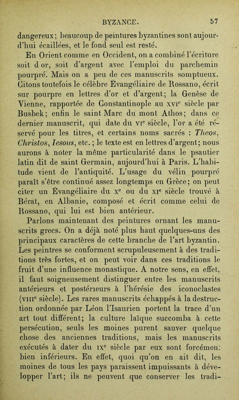 dangereux; beaucoup de peintures byzantines sont aujour- d’hui écaillées, et le fond seul est resté. En Orient comme en Occident, on a combiné l’écriture soit d or, soit d’argent avec l’emploi du parchemin pourpré. Mais on a peu de ces manuscrits somptueux. Citons toutefois le célèbre Évangéliaire de Rossano, écrit sur pourpre en lettres d’or et d’argent; la Genèse de Vienne, rapportée de Constantinople au xvi® siècle par Busbek; enfin le saint Marc du mont Atlios; dans ce dernier manuscrit, qui date du vi® siècle, l’or a été ré- servé pour les titres, et certains noms sacrés : Theos^ Christos^ lesous^ etc. ; le texte est en lettres d’argent; nous aurons à noter la même particularité dans le psautier latin dit de saint Germain, aujourd’hui à Paris. L’habi- tude vient de l’antiquité. L’usage du vélin pourpré paraît s’être continué assez longtemps en Grèce; on peut citer un Évangéliaire du ou du xi® siècle trouvé à Bérat, en Albanie, composé et écrit comme celui de Bossano, qui lui est bien antérieur. Parlons maintenant des peintures ornant les manu- scrits grecs. On a déjà noté plus haut quelques-uns des principaux caractères de cette branche de l’art byzantin. Les peintres se conforment scrupuleusement à des tradi- tions très fortes, et on peut voir dans ces traditions le fruit d’une influence monastique. A notre sens, en effet, il faut soigneusement distinguer entre les manuscrits antérieurs et postérieurs à l’hérésie des iconoclastes (viii® siècle). Les rares manuscrits échappés à la destruc- tion ordonnée par Léon l’Isaurien portent la trace d’un art tout différent; la culture laïque succomba à cette persécution, seuls les moines purent sauver quelque chose des anciennes traditions, mais les manuscrits exécutés à dater du ix® siècle par eux sont forcémen': bien inférieurs. En effet, quoi qu’on en ait dit, les moines de tous les pays paraissent impuissants à déve- lopper l’art; ils ne peuvent que conserver les tradi-