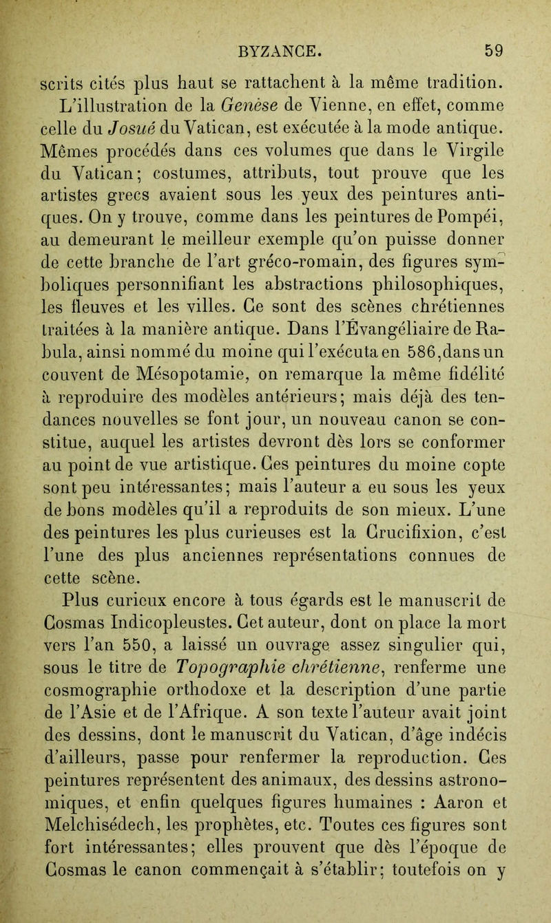 scrits cités plus haut se rattachent à la même tradition. L’illustration de la Genèse de Vienne, en effet, comme celle du Josué du Vatican, est exécutée à la mode antique. Mêmes procédés dans ces volumes que dans le Virgile du Vatican; costumes, attributs, tout prouve que les artistes grecs avaient sous les yeux des peintures anti- ques. On y trouve, comme dans les peintures de Pompéi, au demeurant le meilleur exemple qu’on puisse donner de cette branche de l’art gréco-romain, des figures sym- boliques personnifiant les abstractions philosophiques, les fleuves et les villes. Ce sont des scènes chrétiennes traitées à la manière antique. Dans l’Évangéliaire de Ra- hula, ainsi nommé du moine qui l’exécuta en 586,dans un couvent de Mésopotamie, on remarque la même fidélité à reproduire des modèles antérieurs; mais déjà des ten- dances nouvelles se font jour, un nouveau canon se con- stitue, auquel les artistes devront dès lors se conformer au point de vue artistique. Ces peintures du moine copte sont peu intéressantes; mais l’auteur a eu sous les yeux de bons modèles qu’il a reproduits de son mieux. L’une des peintures les plus curieuses est la Crucifixion, c’est l’une des plus anciennes représentations connues de cette scène. Plus curieux encore à tous égards est le manuscrit de Gosmas Indicopleustes. Cet auteur, dont on place la mort vers l’an 550, a laissé un ouvrage assez singulier qui, sous le titre de Topographie chrétienne^ renferme une cosmographie orthodoxe et la description d’une partie de l’Asie et de l’Afrique. A son texte l’auteur avait joint des dessins, dont le manuscrit du Vatican, d’âge indécis d’ailleurs, passe pour renfermer la reproduction. Ces peintures représentent des animaux, des dessins astrono- miques, et enfin quelques figures humaines : Aaron et Melchisédech, les prophètes, etc. Toutes ces figures sont fort intéressantes; elles prouvent que dès l’époque de Gosmas le canon commençait à s’établir; toutefois on y