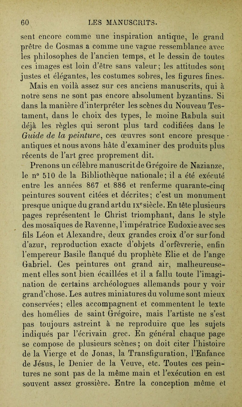 sent encore comme une inspiration antique, le grand prêtre de Gosmas a comme une vague ressemblance avec les philosophes de Fancien temps, et le dessin de toutes ces images est loin d’être sans valeur; les attitudes sont justes et élégantes, les costumes sobres, les figures fines. Mais en voilà assez sur ces anciens manuscrits, qui à notre sens ne sont pas encore absolument byzantins. Si dans la manière d’interpréter les scènes du Nouveau Tes- tament, dans le choix des types, le moine Rabula suit déjà les règles qui seront plus tard codifiées dans le Guide de la peinture^ ces œuvres sont encore presque antiques et nous avons hâte d’examiner des produits plus récents de Fart grec proprement dit. Prenons un célèbre manuscrit de Grégoire de Nazianze, le n 510 de la Bibliothèque nationale; il a été exécuté entre les années 867 et 886 et renferme quarante-cinq peintures souvent citées et décrites; c’est un monument presque unique du grand art du ix® siècle. En tête plusieurs pages représentent le Christ triomphant, dans le style des mosaïques de Ravenne, l’impératrice Eudoxie avec ses fils Léon et Alexandre, deux grandes croix d’or sur fond d’azur, reproduction exacte d’objets d’orfèvrerie, enfin l’empereur Basile flanqué du prophète Élie et de Fange Gabriel. Ges peintures ont grand air, malheureuse- ment elles sont bien écaillées et il a fallu toute l’imagi- nation de certains archéologues allemands pour y voir grand’chose. Les autres miniatures du volume sont mieux conservées; elles accompagnent et commentent le texte des homélies de saint Grégoire, mais l’artiste ne s’est pas toujours astreint à ne reproduire que les sujets indiqués par l’écrivain grec. En général chaque page se compose de plusieurs scènes ; on doit citer l’histoire de la Vierge et de Jonas, la Transfiguration, l’Enfance de Jésus, le Denier de la Veuve, etc. Toutes ces pein- tures ne sont pas de la même main et l’exécution en est souvent assez grossière. Entre la conception môme et