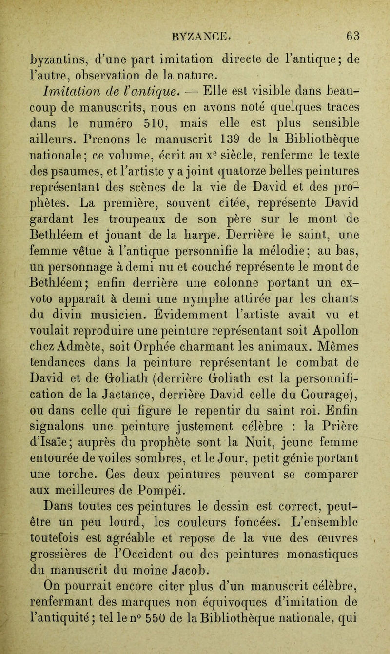 byzantins, d’une part imitation directe de l’antique; de l’autre, observation de la nature. Imitation de Vantique. — Elle est visible dans beau- coup de manuscrits, nous en avons noté quelques traces dans le numéro 510, mais elle est plus sensible ailleurs. Prenons le manuscrit 139 de la Bibliothèque nationale; ce volume, écrit aux® siècle, renferme le texte des psaumes, et l’artiste y a joint quatorze belles peintures représenlant des scènes de la vie de David et des pro- phètes. La première, souvent citée, représente David gardant les troupeaux de son père sur le mont de Bethléem et jouant de la harpe. Derrière le saint, une femme vêtue à l’antique personnifie la mélodie; au bas, un personnage à demi nu et couché représente le mont de Bethléem; enfin derrière une colonne portant un ex- voto apparaît à demi une nymphe attirée par les chants du divin musicien. Évidemment l’artiste avait vu et voulait reproduire une peinture représentant soit Apollon chez Admète, soit Orphée charmant les animaux. Mêmes tendances dans la peinture représentant le combat de David et de Ooliath (derrière Ooliath est la personnifi- cation de la Jactance, derrière David celle du Courage), ou dans celle qui figure le repentir du saint roi. Enfin signalons une peinture justement célèbre : la Prière d’Isaïe; auprès du prophète sont la Nuit, jeune femme entourée de voiles sombres, et le Jour, petit génie portant une torche. Ces deux peintures peuvent se comparer aux meilleures de Pompéi. Dans toutes ces peintures le dessin est correct, peut- être un peu lourd, les couleurs foncées'. L’ensemble toutefois est agréable et repose de la vue des œuvres grossières de l’Occident ou des peintures monastiques du manuscrit du moine Jacob. On pourrait encore citer plus d’un manuscrit célèbre, renfermant des marques non équivoques d’imitation de l’antiquité; tel len® 550 de la Bibliothèque nationale, qui
