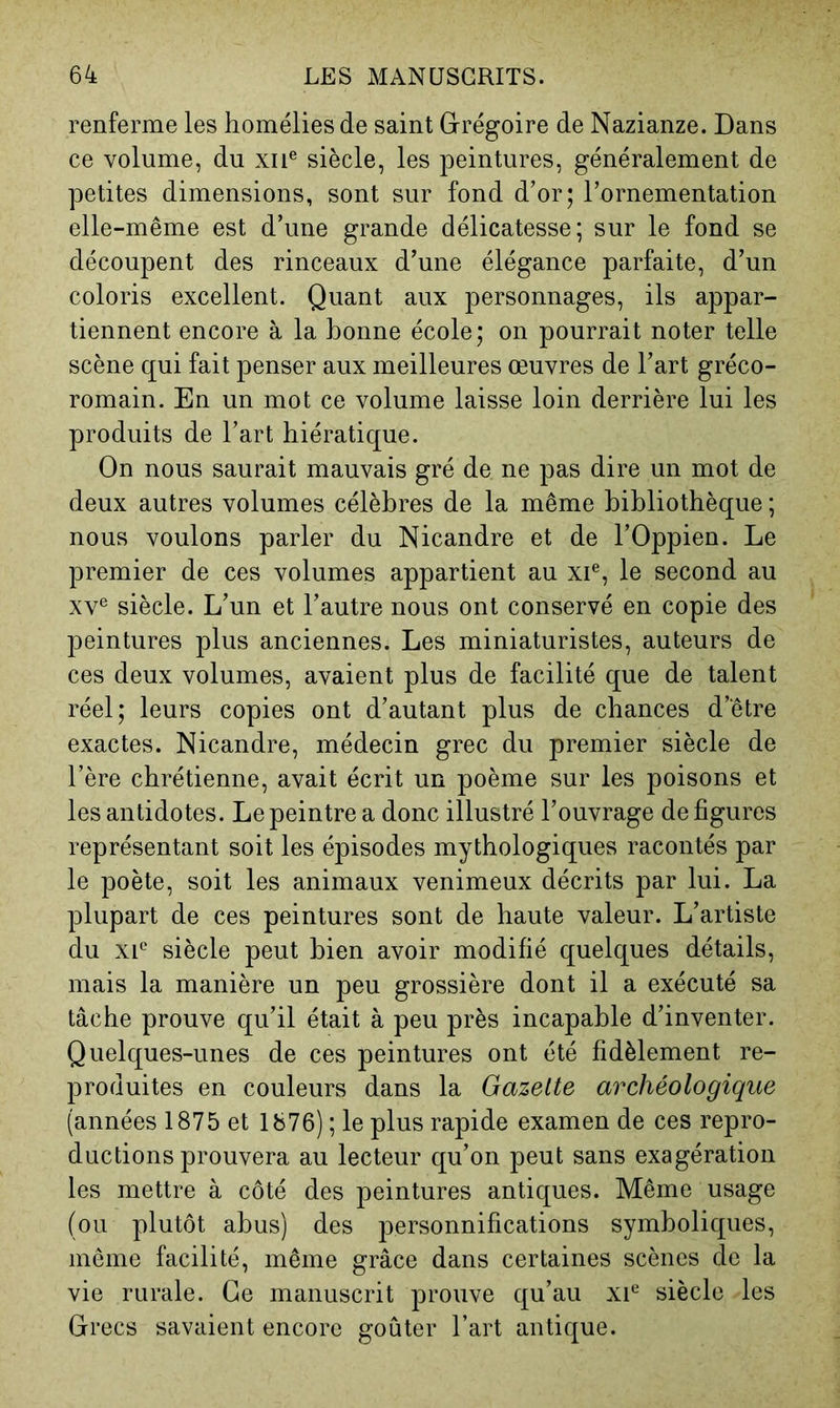 renferme les homélies de saint Grégoire de Nazianze. Dans ce volume, du xii® siècle, les peintures, généralement de petites dimensions, sont sur fond d’or; l’ornementation elle-même est d’une grande délicatesse; sur le fond se découpent des rinceaux d’une élégance parfaite, d’un coloris excellent. Quant aux personnages, ils appar- tiennent encore à la bonne école; on pourrait noter telle scène qui fait penser aux meilleures œuvres de l’art gréco- romain. En un mot ce volume laisse loin derrière lui les produits de l’art hiératique. On nous saurait mauvais gré de ne pas dire un mot de deux autres volumes célèbres de la même bibliothèque ; nous voulons parler du Nicandre et de l’Oppien. Le premier de ces volumes appartient au xi®, le second au XV® siècle. L’un et l’autre nous ont conservé en copie des peintures plus anciennes. Les miniaturistes, auteurs de ces deux volumes, avaient plus de facilité que de talent réel; leurs copies ont d’autant plus de chances d’être exactes. Nicandre, médecin grec du premier siècle de l’ère chrétienne, avait écrit un poème sur les poisons et les antidotes. Le peintre a donc illustré l’ouvrage défigurés représentant soit les épisodes mythologiques racontés par le poète, soit les animaux venimeux décrits par lui. La plupart de ces peintures sont de haute valeur. L’artiste du XI® siècle peut bien avoir modifié quelques détails, mais la manière un peu grossière dont il a exécuté sa tâche prouve qu’il était à peu près incapable d’inventer. Quelques-unes de ces peintures ont été fidèlement re- produites en couleurs dans la Gazette archéologique (années 1875 et 1876) ; le plus rapide examen de ces repro- ductions prouvera au lecteur qu’on peut sans exagération les mettre à côté des peintures antiques. Même usage (ou plutôt abus) des personnifications symboliques, même facilité, même grâce dans certaines scènes de la vie rurale. Ce manuscrit prouve qu’au xi® siècle les Grecs savaient encore goûter l’art antique.
