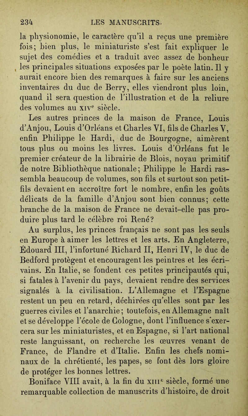 la physionomie, le caractère qu’il a reçus une première fois; bien plus, le miniaturiste s’est fait expliquer le sujet des comédies et a traduit avec assez de bonheur , les principales situations exposées par le poète latin. Il y aurait encore bien des remarques à faire sur les anciens inventaires du duc de Berry, elles viendront plus loin, quand il sera question de l’illustration et de la reliure des volumes au xiv*^ siècle. Les autres princes de la maison de France, Louis d’Anjou, Louis d’Orléans et Charles VI, fils de Charles V, enfin Philippe le Hardi, duc de Bourgogne, aimèrent tous plus ou moins les livres. Louis d’Orléans fut le premier créateur de la librairie de Blois, noyau primitif de notre Bibliothèque nationale; Philippe le Hardi ras- sembla beaucoup de volumes, son fils et surtout son petit- fils devaient en accroître fort le nombre, enfin les goûts délicats de la famille d’Anjou sont bien connus; cette branche de la maison de France ne devait-elle pas pro- duire plus tard le célèbre roi Bené? Au surplus, les princes français ne sont pas les seuls en Europe à aimer les lettres et les arts. En Angleterre, Édouard HI, l’infortuné Bichard H, Henri IV, le duc de Bedford protègent et encouragent les peintres et les écri- vains. En Italie, se fondent ces petites principautés qui, si fatales à l’avenir du pays, devaient rendre des services signalés à la civilisation. L’Allemagne et l’Espagne restent un peu en retard, déchirées qu’elles sont par les guerres civiles et l’anarchie; toutefois, en Allemagne naît et se développe l’école de Cologne, dont l’influence s'exer- cera sur les miniaturistes, et en Espagne, si l’art national reste languissant, on recherche les œuvres venant de France, de Flandre et d’Italie. Enfin les chefs nomi- naux de la chrétienté, les papes, se font dès lors gloire de protéger les bonnes lettres. Boniface VIH avait, à la fin du xiiU siècle, formé une remarquable collection de manuscrits d’histoire, de droit