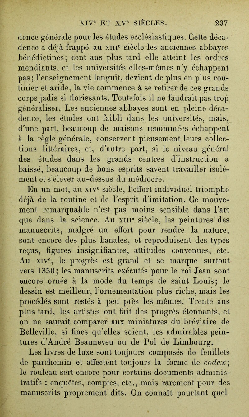 dence générale pour les études ecclésiastiques. Cette déca- dence a déjà frappé au xiii® siècle les anciennes abbayes bénédictines; cent ans plus tard elle atteint les ordres mendiants, et les universités elles-mêmes n’y échappent pas; l’enseignement languit, devient de plus en plus rou- tinier et aride, la vie commence à se retirer de ces grands corps jadis si florissants. Toutefois il ne faudrait pas trop généraliser. Les anciennes abbayes sont en pleine déca- dence, les études ont faibli dans les universités, mais, d’une part, beaucoup de maisons renommées échappent à la règle générale, conservent pieusement leurs collec- tions littéraires, et, d’autre part, si le niveau général des études dans les grands centres d’instruction a baissé, beaucoup de bons esprits savent travailler isolé- ment et s’élever au-dessus du médiocre. En un mot, au xiv® siècle, l’effort individuel triomphe déjà de la routine et de l’esprit d’imitation. Ce mouve- ment remarquable n’est pas moins sensible dans l’art que dans la science. Au xiii® siècle, les peintures des manuscrits, malgré un effort pour rendre la nature, sont encore des plus banales, et reproduisent des types reçus, figures insignifiantes, attitudes convenues, etc. Au XIV®, le progrès est grand et se marque surtout vers 1350; les manuscrits exécutés pour le roi Jean sont encore ornés à la mode du temps de saint Louis; le dessin est meilleur, l’ornementation plus riche, mais les procédés sont restés à peu près les mêmes. Trente ans plus tard, les artistes ont fait des progrès étonnants, et on ne saurait comparer aux miniatures du bréviaire de Belleville, si fines qu’elles soient, les admirables pein- tures d’André Beauneveu ou de Pol de Limbourg. Les livres de luxe sont toujours composés de feuillets de parchemin et affectent toujours la forme de codex le rouleau sert encore pour certains documents adminis- tratifs : enquêtes, comptes, etc., mais rarement pour des manuscrits proprement dits. On connaît pourtant quel