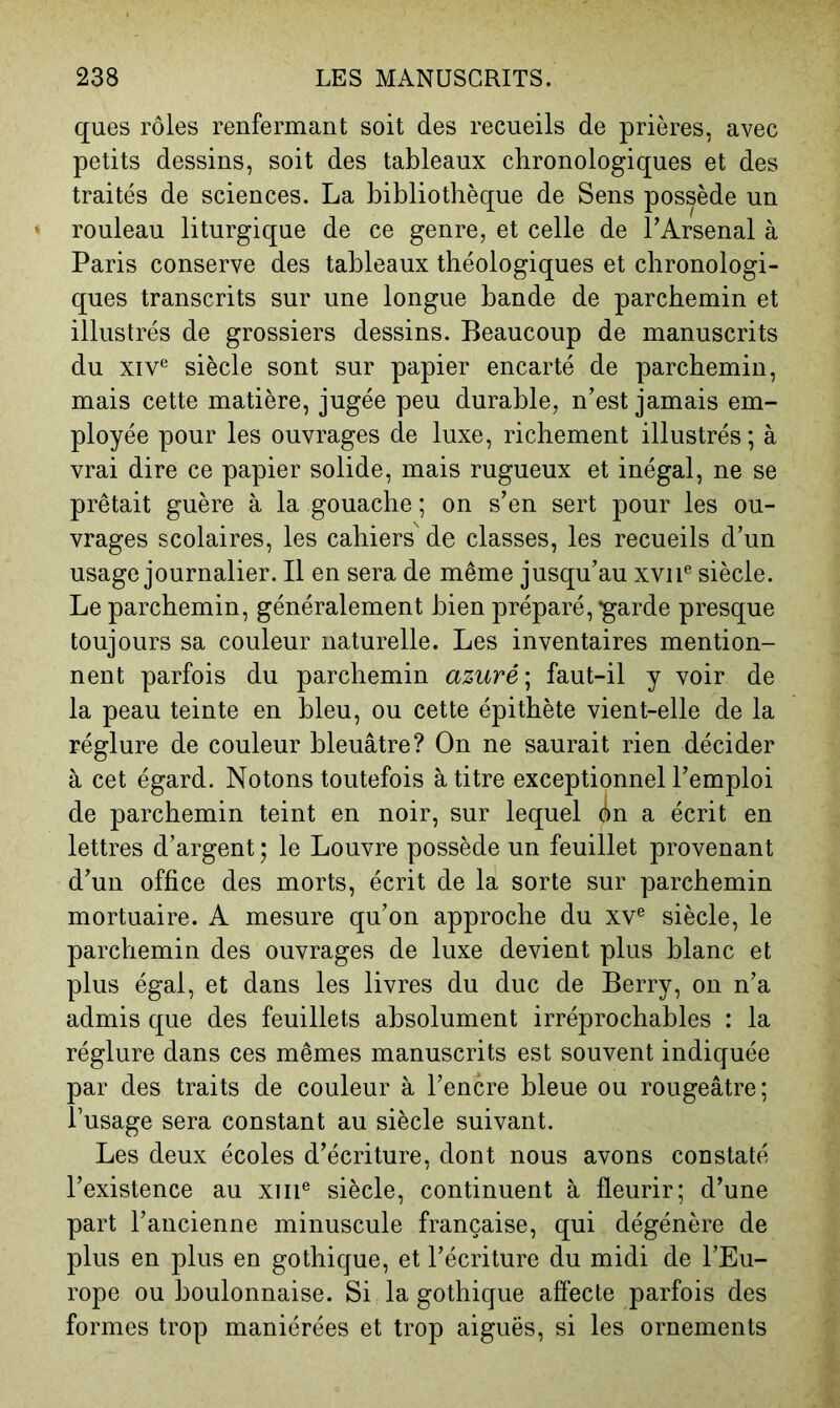 ques rôles renfermant soit des recueils de prières, avec petits dessins, soit des tableaux chronologiques et des traités de sciences. La bibliothèque de Sens possède un rouleau liturgique de ce genre, et celle de l’Arsenal à Paris conserve des tableaux théologiques et chronologi- ques transcrits sur une longue bande de parchemin et illustrés de grossiers dessins. Beaucoup de manuscrits du XIv‘ siècle sont sur papier encarté de parchemin, mais cette matière, jugée peu durable, n’est jamais em- ployée pour les ouvrages de luxe, richement illustrés ; à vrai dire ce papier solide, mais rugueux et inégal, ne se prêtait guère à la gouache ; on s’en sert pour les ou- vrages scolaires, les cahiers de classes, les recueils d’un usage journalier. Il en sera de même jusqu’au xvii*^ siècle. Le parchemin, généralement bien préparé, ^arde presque toujours sa couleur naturelle. Les inventaires mention- nent parfois du parchemin azuré \ faut-il y voir de la peau teinte en bleu, ou cette épithète vient-elle de la réglure de couleur bleuâtre? On ne saurait rien décider à cet égard. Notons toutefois à titre exceptionnel l’emploi de parchemin teint en noir, sur lequel An a écrit en lettres d’argent ; le Louvre possède un feuillet provenant d’un office des morts, écrit de la sorte sur parchemin mortuaire. A mesure qu’on approche du xv® siècle, le parchemin des ouvrages de luxe devient plus blanc et plus égal, et dans les livres du duc de Berry, on n’a admis que des feuillets absolument irréprochables : la réglure dans ces mêmes manuscrits est souvent indiquée par des traits de couleur à l’encre bleue ou rougeâtre; l’usage sera constant au siècle suivant. Les deux écoles d’écriture, dont nous avons constaté l’existence au xiii® siècle, continuent à fleurir; d’une part l’ancienne minuscule française, qui dégénère de plus en plus en gothique, et l’écriture du midi de l’Eu- rope ou boulonnaise. Si la gothique affecte parfois des formes trop maniérées et trop aiguës, si les ornements