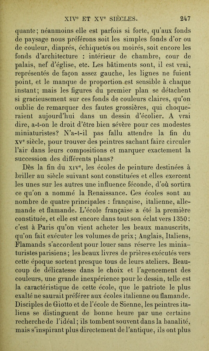 qualité; néanmoins elle est parfois si forte, qu’aux fonds de paysage nous préférons soit les simples fonds d’or ou de couleur, diaprés, échiquetés ou moirés, soit encore les fonds d’architecture : intérieur de chambre, cour de palais, nef d’église, etc. Les bâtiments sont, il est vrai, représentés de façon assez gauche, les lignes ne fuient point, et le manque de proportion est sensible à chaque instant; mais les figures du premier plan se détachent si gracieusement sur ces fonds de couleurs claires, qu’on oublie de remarquer des fautes grossières, qui choque- raient aujourd’hui dans un dessin d’écolier. A vrai dire, a-t-on le droit d’être bien sévère pour ces modestes miniaturistes? N’a-t-il pas fallu attendre la fin du XV® siècle, pour trouver des peintres sachant faire circuler Pair dans leurs compositions et marquer exactement la succession des différents plans? Dès la fin du xiv®, les écoles de peinture destinées à briller au siècle suivant sont constituées et elles exercent les unes sur les autres une influence féconde, d’où sortira ce qu’on a nommé la Renaissance. Ges écoles sont au nombre de quatre principales : française, italienne, alle- mande et flamande. L’école française a été la première constituée, et elle est encore dans tout son éclat vers 1350: c’est à Paris qu’on vient acheter les beaux manuscrits, qu’on fait exécuter les volumes de prix; Anglais, Italiens, Flamands s’accordent pour louer sans réserve les minia- turistes parisiens; les beaux livres de prières exécutés vers cette époque sortent presque tous de leurs ateliers. Beau- coup de délicatesse dans le choix et l’agencement des couleurs, une grande inexpérience pour le dessin, telle est la caractéristique de cette école, que le patriote le plus exalté ne saurait préférer aux écoles italienne ou flamande. Disciples de Giotto et de l’école de Sienne, les peintres ita- liens se distinguent de bonne heure par une certaine recherche de l’idéal ; ils tombent souvent dans la banalité, mais s’inspirant plus directement de l’antique, ils ont plus