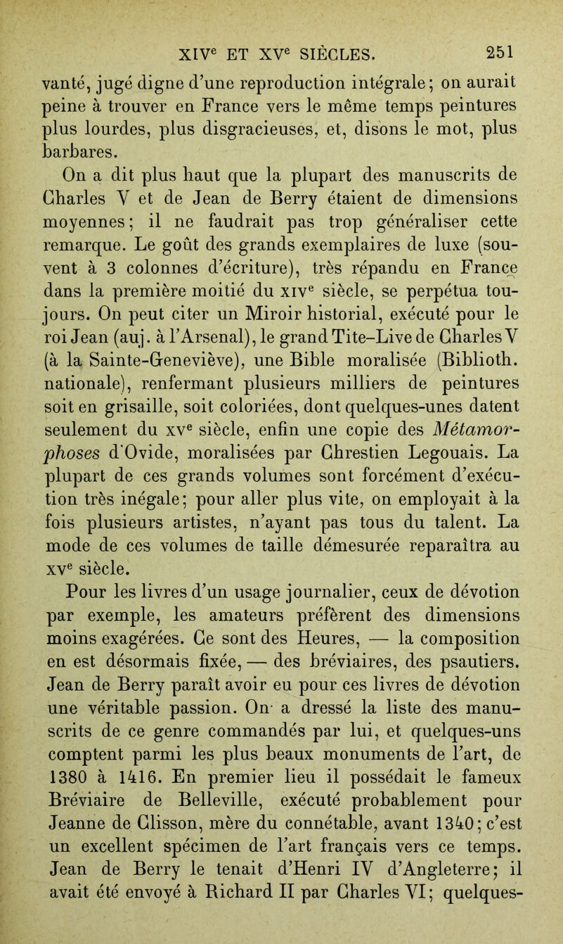 vanté, jugé digne d’une reproduction intégrale; on aurait peine à trouver en France vers le même temps peintures plus lourdes, plus disgracieuses, et, disons le mot, plus barbares. On a dit plus haut que la plupart des manuscrits de Charles V et de Jean de Berry étaient de dimensions moyennes ; il ne faudrait pas trop généraliser cette remarque. Le goût des grands exemplaires de luxe (sou- vent à 3 colonnes d’écriture), très répandu en France dans la première moitié du xiv® siècle, se perpétua tou- jours. On peut citer un Miroir historial, exécuté pour le roi Jean (auj. à l’Arsenal), le grand Tite-Live de Charles V (à la Sainte-Ceneviève), une Bible moralisée (Biblioth. nationale), renfermant plusieurs milliers de peintures soit en grisaille, soit coloriées, dont quelques-unes datent seulement du xv® siècle, enfin une copie des Métamor- phoses d'Ovide, moralisées par Chrestien Legouais. La plupart de ces grands volumes sont forcément d’exécu- tion très inégale; pour aller plus vite, on employait à la fois plusieurs artistes, n’ayant pas tous du talent. La mode de ces volumes de taille démesurée reparaîtra au XV® siècle. Pour les livres d’un usage journalier, ceux de dévotion par exemple, les amateurs préfèrent des dimensions moins exagérées. Ce sont des Heures, — la composition en est désormais fixée, — des bréviaires, des psautiers. Jean de Berry paraît avoir eu pour ces livres de dévotion une véritable passion. On a dressé la liste des manu- scrits de ce genre commandés par lui, et quelques-uns comptent parmi les plus beaux monuments de l’art, de 1380 à 1416. En premier lieu il possédait le fameux Bréviaire de Belleville, exécuté probablement pour Jeanne de Clisson, mère du connétable, avant 1340; c’est un excellent spécimen de l’art français vers ce temps. Jean de Berry le tenait d’Henri IV d’Angleterre; il