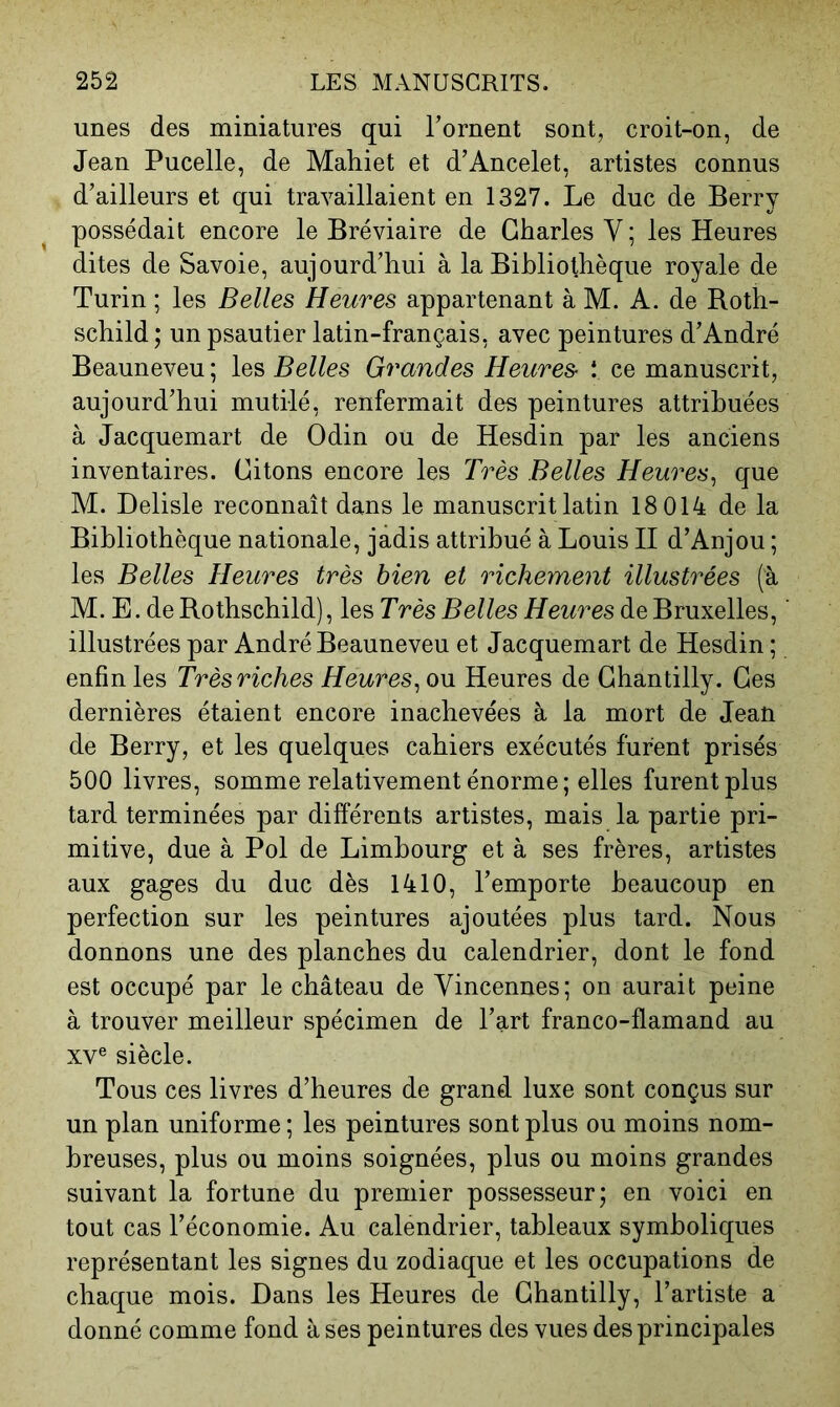 unes des miniatures qui Tornent sont, croit-on, de Jean Pucelle, de Mahiet et d’Ancelet, artistes connus d’ailleurs et qui travaillaient en 1327. Le duc de Berry possédait encore le Bréviaire de Charles V ; les Heures dites de Savoie, aujourd’hui à la Bibliothèque royale de Turin ; les Belles Heures appartenant à M. A. de Roth- schild ; un psautier latin-français, avec peintures d’André Beauneveu; les Belles Grandes Heures- î ce manuscrit, aujourd’hui mutilé, renfermait des peintures attribuées à Jacquemart de Odin ou de Hesdin par les anciens inventaires. Citons encore les Très Belles Heures^ que M. Delisle reconnaît dans le manuscrit latin 18 014 de la Bibliothèque nationale, jadis attribué à Louis II d’Anjou ; les Belles Heures très bien et richement illustrées (à M. E. de Rothschild), les Très Belles Heures de Bruxelles, illustrées par André Beauneveu et Jacquemart de Hesdin ; enfin les Très riches Heures^ ou Heures de Chantilly. Ces dernières étaient encore inachevées à la mort de Jean de Berry, et les quelques cahiers exécutés furent prisés 500 livres, somme relativement énorme ; elles furent plus tard terminées par différents artistes, mais la partie pri- mitive, due à Pol de Limbourg et à ses frères, artistes aux gages du duc dès 1410, l’emporte beaucoup en perfection sur les peintures ajoutées plus tard. Nous donnons une des planches du calendrier, dont le fond est occupé par le château de Vincennes; on aurait peine à trouver meilleur spécimen de l’art franco-flamand au XV® siècle. Tous ces livres d’heures de grand luxe sont conçus sur un plan uniforme ; les peintures sont plus ou moins nom- breuses, plus ou moins soignées, plus ou moins grandes suivant la fortune du premier possesseur; en voici en tout cas l’économie. Au calendrier, tableaux symboliques représentant les signes du zodiaque et les occupations de chaque mois. Hans les Heures de Chantilly, l’artiste a donné comme fond à ses peintures des vues des principales