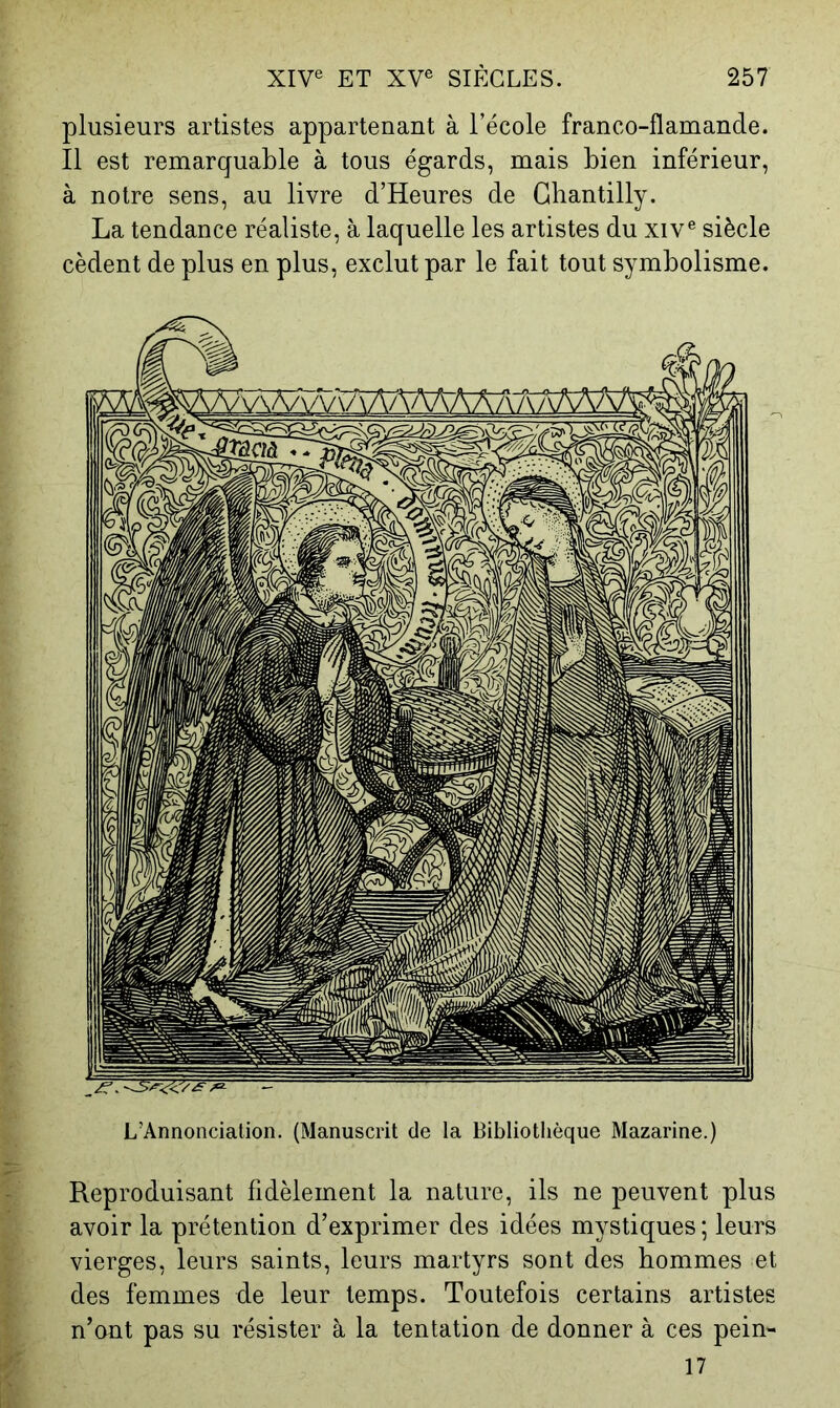 plusieurs artistes appartenant à l’école franco-flamande. Il est remarquable à tous égards, mais bien inférieur, à notre sens, au livre d’Heures de Chantilly. La tendance réaliste, à laquelle les artistes du xiv® siècle cèdent de plus en plus, exclut par le fait tout symbolisme. L’Annonciation. (Manuscrit de la Bibliothèque Mazarine.) Reproduisant fidèlement la nature, ils ne peuvent plus avoir la prétention d’exprimer des idées mystiques ; leurs vierges, leurs saints, leurs martyrs sont des hommes et des femmes de leur temps. Toutefois certains artistes n’ont pas su résister à la tentation de donner à ces pein- 17