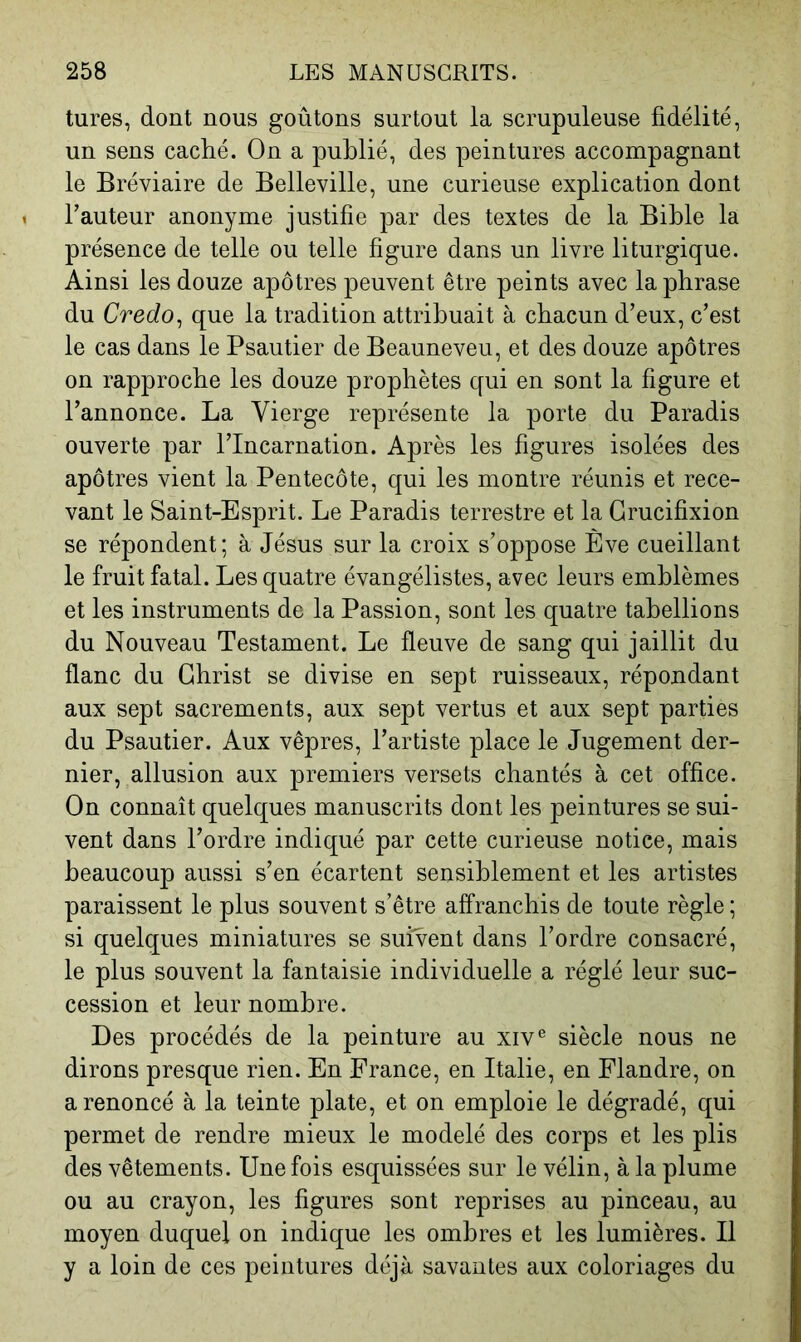 tures, dont nous goûtons surtout la scrupuleuse fidélité, un sens caclié. On a publié, des peintures accompagnant le Bréviaire de Belleville, une curieuse explication dont Fauteur anonyme justifie par des textes de la Bible la présence de telle ou telle figure dans un livre liturgique. Ainsi les douze apôtres peuvent être peints avec la phrase du Credo^ que la tradition attribuait à chacun d’eux, c’est le cas dans le Psautier de Beauneveu, et des douze apôtres on rapproche les douze prophètes qui en sont la figure et l’annonce. La Vierge représente la porte du Paradis ouverte par l’Incarnation. Après les figures isolées des apôtres vient la Pentecôte, qui les montre réunis et rece- vant le Saint-Esprit. Le Paradis terrestre et la Crucifixion se répondent; à Jésus sur la croix s’oppose Ève cueillant le fruit fatal. Les quatre évangélistes, avec leurs emblèmes et les instruments de la Passion, sont les quatre tabellions du Nouveau Testament. Le fleuve de sang qui jaillit du flanc du Christ se divise en sept ruisseaux, répondant aux sept sacrements, aux sept vertus et aux sept parties du Psautier. Aux vêpres, l’artiste place le Jugement der- nier, allusion aux premiers versets chantés à cet office. On connaît quelques manuscrits dont les peintures se sui- vent dans l’ordre indiqué par cette curieuse notice, mais beaucoup aussi s’en écartent sensiblement et les artistes paraissent le plus souvent s’être affranchis de toute règle ; si quelques miniatures se suivent dans l’ordre consacré, le plus souvent la fantaisie individuelle a réglé leur suc- cession et leur nombre. Des procédés de la peinture au xiv® siècle nous ne dirons presque rien. En France, en Italie, en Flandre, on a renoncé à la teinte plate, et on emploie le dégradé, qui permet de rendre mieux le modelé des corps et les plis des vêtements. Une fois esquissées sur le vélin, à la plume ou au crayon, les figures sont reprises au pinceau, au moyen duquel on indique les ombres et les lumières. Il y a loin de ces peintures déjà savantes aux coloriages du