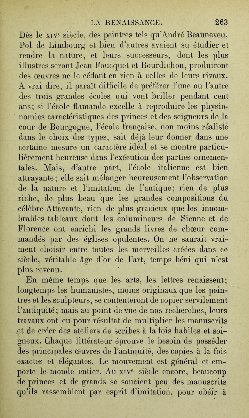 Dès le xiv^ siècle, des peintres tels qu’André Beauneveu, Pol de Limbourg et bien d’autres avaient su étudier et rendre la nature, et leurs successeurs, dont les plus illustres seront Jean Foucquet et Bourdichon, produiront des œuvres ne le cédant en rien à celles de leurs rivaux. A vrai dire, il paraît difficile de préférer l’une ou l’autre des trois grandes écoles qui vont briller pendant cent ans; si l’école flamande excelle à reproduire les physio- nomies caractéristiques des princes et des seigneurs de la cour de Bourgogne, l’école française, non moins réaliste dans le choix des types, sait déjà leur donner dans une certaine mesure un caractère idéal et se montre particu- lièrement heureuse dans l’exécution des parties ornemen- tales. Mais, d’autre part, l’école italienne est bien attrayante; elle sait mélanger heureusement l’observation de la nature et l’imitation de l’antique; rien de plus riche, de plus beau que les grandes compositions du célèbre Attavante, rien de plus gracieux que les innom- brables tableaux dont les enlumineurs de Sienne et de Florence ont enrichi les grands livres de chœur com- mandés par des églises opulentes. On ne saurait vrai- ment choisir entre toutes les merveilles créées dans ce siècle, véritable âge d’or de l’art, temps béni qui n’est plus revenu. En même temps que les arts, les lettres renaissent; longtemps les humanistes, moins originaux que les pein- tres et les sculpteurs, se contenteront de copier servilement l’antiquité; mais au point de vue de nos recherches, leurs travaux ont eu pour résultat de multiplier les manuscrits et de créer des ateliers de scribes à la fois habiles et soi- gneux. Chaque littérateur éprouve le besoin de posséder des principales œuvres de l’antiquité, des copies à la fois exactes et élégantes. Le mouvement est général et em- porte le monde entier. Au xiv® siècle encore, beaucoup de princes et de grands se soucient peu des manuscrits qu’ils rassemblent par esprit d’imitation, pour obéir à