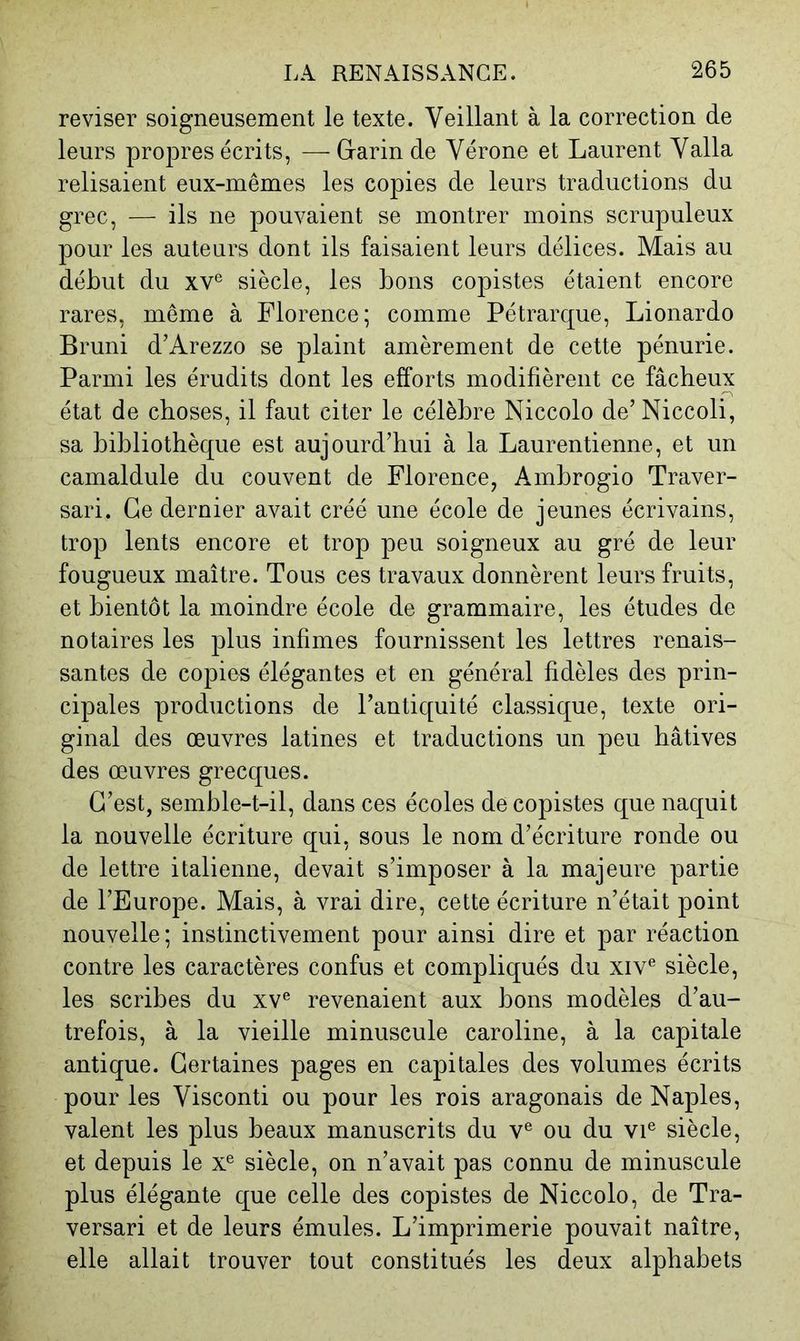 reviser soigneusement le texte. Veillant à la correction de leurs propres écrits, — Grarin de Vérone et Laurent Valla relisaient eux-mêmes les copies de leurs traductions du grec, — ils ne pouvaient se montrer moins scrupuleux pour les auteurs dont ils faisaient leurs délices. Mais au début du xV^ siècle, les bons copistes étaient encore rares, même à Florence; comme Pétrarque, Lionardo Bruni d’Arezzo se plaint amèrement de cette pénurie. Parmi les érudits dont les efforts modifièrent ce fâcheux état de choses, il faut citer le célèbre Niccolo de’Niccoli, sa bibliothèque est aujourd’hui à la Laurentienne, et un camaldule du couvent de Florence, Ambrogio Traver- sari. Ce dernier avait créé une école de jeunes écrivains, trop lents encore et trop peu soigneux au gré de leur fougueux maître. Tous ces travaux donnèrent leurs fruits, et bientôt la moindre école de grammaire, les études de notaires les plus infimes fournissent les lettres renais- santes de copies élégantes et en général fidèles des prin- cipales productions de l’antiquité classique, texte ori- ginal des œuvres latines et traductions un peu hâtives des œuvres grecques. C’est, semble-t-il, dans ces écoles de copistes que naquit la nouvelle écriture qui, sous le nom d’écriture ronde ou de lettre italienne, devait s’imposer à la majeure partie de l’Europe. Mais, à vrai dire, cette écriture n’était point nouvelle ; instinctivement pour ainsi dire et par réaction contre les caractères confus et compliqués du xiv® siècle, les scribes du xv® revenaient aux bons modèles d’au- trefois, à la vieille minuscule Caroline, à la capitale antique. Certaines pages en capitales des volumes écrits pour les Visconti ou pour les rois aragonais de Naples, valent les plus beaux manuscrits du v® ou du vi® siècle, et depuis le x® siècle, on n’avait pas connu de minuscule plus élégante que celle des copistes de Niccolo, de Tra- versari et de leurs émules. L’imprimerie pouvait naître, elle allait trouver tout constitués les deux alphabets