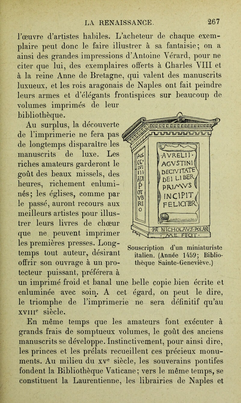 Fœuvre d’artistes habiles. L’acheteur de chaque exem- plaire peut donc le faire illustrer à sa fantaisie; on a ainsi des grandes impressions d’Antoine Yérard, pour ne citer que lui, des exemplaires offerts à Charles VIII et à la reine Anne de Bretagne, qui valent des manuscrits luxueux, et les rois aragonais de Naples ont fait peindre leurs armes et d’élégants frontispices sur beaucoup de volumes imprimés de leur bibliothèque. Au surplus, la découverte de l’imprimerie ne fera pas de longtemps disparaître les manuscrits de luxe. Les riches amateurs garderont le goût des beaux missels, des heures, richement enlumi- nés; les églises, comme par le passé, auront recours aux meilleurs artistes pour illus- trer leurs livres de chœur que ne peuvent imprimer les premières presses. Long- temps tout auteur, désirant offrir son ouvrage à un pro- tecteur puissant, préférera à un imprimé froid et banal une belle copie bien écrite et enluminée avec soin. A cet égard, on peut le dire, le triomphe de l’imprimerie ne sera définitif qu’au xviii* siècle. En même temps que les amateurs font exécuter à grands frais de somptueux volumes, le goût des anciens manuscrits se développe. Instinctivement, pour ainsi dire, les princes et les prélats recueillent ces précieux monu- ments. Au milieu du xv^ siècle, les souverains pontifes fondent la Bibliothèque Vaticane; vers le même temps, se constituent la Laurentienne, les librairies de Naples et •AVRELll* AGVSTlNlf k decivitaîen lr>El LIBER./ PM/AVS 1 I (NClPlff/ FELICITeîA) Souscription d’un miniaturiste italien. (Année 1459; Biblio- thèque Sainte-Geneviève.)