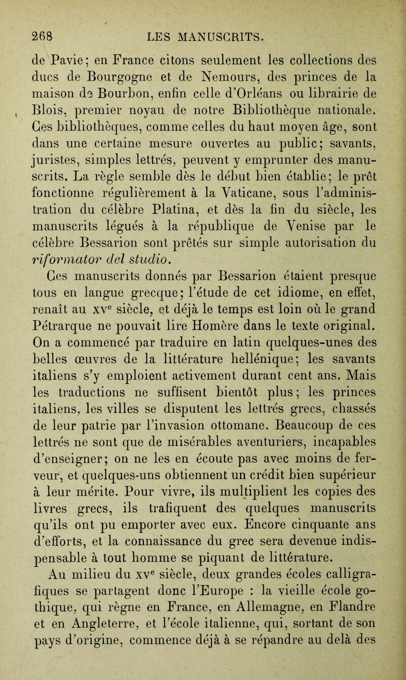 de Pavie ; en France citons seulement les collections des ducs de Bourgogne et de Nemours, des princes de la maison do Bourbon, enfin celle d’Orléans ou librairie de Blois, premier noyau de notre Bibliothèque nationale. Ges bibliothèques, comme celles du haut moyen âge, sont dans une certaine mesure ouvertes au public; savants, juristes, simples lettrés, peuvent y emprunter des manu- scrits. La règle semble dès le début bien établie ; le prêt fonctionne régulièrement à la Yaticane, sous l’adminis- tration du célèbre Platina, et dès la fin du siècle, les manuscrits légués à la république de Venise par le célèbre Bessarion sont prêtés sur simple autorisation du riformator del studio. Ges manuscrits donnés par Bessarion étaient presque tous en langue grecque; l’étude de cet idiome, en effet, renaît au xv® siècle, et déjà le temps est loin où le grand Pétrarque ne pouvait lire Homère dans le texte original. On a commencé par traduire en latin quelques-unes des belles œuvres de la littérature hellénique; les savants italiens s’y emploient activement durant cent ans. Mais les traductions ne suffisent bientôt plus; les princes italiens, les villes se disputent les lettrés grecs, chassés de leur patrie par l’invasion ottomane. Beaucoup de ces lettrés ne sont que de misérables aventuriers, incapables d’enseigner; on ne les en écoute pas avec moins de fer- veur, et quelques-uns obtiennent un crédit bien supérieur à leur mérite. Pour vivre, ils multiplient les copies des livres grecs, ils trafiquent des quelques manuscrits qu’ils ont pu emporter avec eux. Encore cinquante ans d’efforts, et la connaissance du grec sera devenue indis- pensable à tout homme se piquant de littérature. Au milieu du xv® siècle, deux grandes écoles calligra- fiques se partagent donc l’Europe : la vieille école go- thique, qui règne en France, en Allemagne, en Flandre et en Angleterre, et l’école italienne, qui, sortant de son pays d’origine, commence déjà à se répandre au delà des