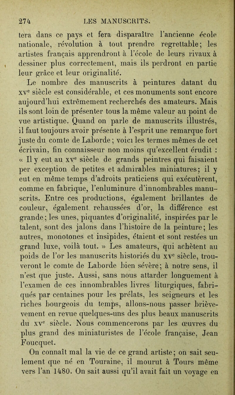 tera dans ce pays et fera disparaître l’ancienne école nationale, révolution à tout prendre regrettable; les artistes français apprendront à l’école de leurs rivaux à dessiner plus correctement, mais ils perdront en partie leur grâce et leur originalité. Le nombre des manuscrits à peintures datant du XV® siècle est considérable, et ces monuments sont encore aujourd’hui extrêmement recherchés des amateurs. Mais ils sont loin de présenter tous la même valeur au point de vue artistique. Quand on parle de manuscrits illustrés, il faut toujours avoir présente à l’esprit une remarque fort juste du comte de Laborde ; voici les termes mêmes de cet écrivain, fin connaisseur non moins qu’excellent érudit : « Il y eut au XV® siècle de grands peintres qui faisaient per exception de petites et admirables miniatures; il y eut en même temps d’adroits praticiens qui exécutèrent, comme en fabrique, l’enluminure d’innombrables manu- scrits. Entre ces productions, également brillantes de couleur, également rehaussées d’or, la différence est grande; les unes, piquantes d’originalité, inspirées par le talent, sont des jalons dans l’histoire de la peinture; les autres, monotones et insipides, étaient et sont restées un grand luxe, voilà tout. Les amateurs, qui achètent au poids de l’or les manuscrits historiés du xv® siècle, trou- veront le comte de Laborde bien sévère ; à notre sens, il n’est que juste. Aussi, sans nous attarder longuement à l’examen de ces innombrables livres liturgiques, fabri- qués par centaines pour les prélats, les seigneurs et les riches bourgeois du temps, allons-nous passer briève- vement en revue quelques-uns des plus beaux manuscrits du XV® siècle. Nous commencerons par les œuvres du plus grand des miniaturistes de l’école Irançaise, Jean Foucquet. On connaît mal la vie de ce grand artiste; on sait seu- lement que né en Touraine, il mourut à Tours même vers l’an 1480. On sait aussi qu’il avait fait un voyage en