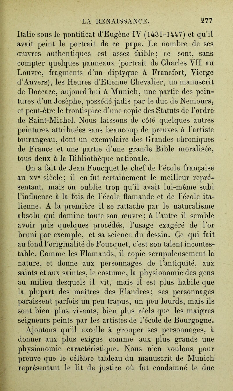 Italie sous le pontificat d’Eugène IV (1431-1447) et qu’il avait peint le portrait de ce pape. Le nombre de ses œuvres authentiques est assez faible ; ce sont, sans compter quelques panneaux (portrait de Charles VU au Louvre, fragments d’un diptyque à Francfort, Vierge d’Anvers), les Heures d’Étienne Chevalier, un manuscrit de Boccace, aujourd’hui à Munich, une partie des pein- tures d’un Josèphe, possédé jadis par le duc de Nemours, et peut-être le frontispice d’une copie des Statuts de l’ordre- de Saint-Michel. Nous laissons de côté quelques autres peintures attribuées sans beaucoup de preuves à l’artiste tourangeau, dont un exemplaire des Grandes chroniques de France et une partie d’une grande Bible moralisée, tous deux à la Bibliothèque nationale. On a fait de Jean Foucquet le chef de l’école française au XV® siècle ; il en fut certainement le meilleur repré- sentant, mais on oublie trop qu’il avait lui-même subi l’influence à la fois de l’école flamande et de l’école ita- lienne. A la première il se rattache par le naturalisme absolu qui domine toute son œuvre ; à l’autre il semble avoir pris quelques procédés, l’usage exagéré de l’or bruni par exemple, et sa science du dessin. Ce qui fait au fond l’originalité de Foucquet, c’est son talent incontes- table. Comme les Flamands, il copie scrupuleusement la nature, et donne aux personnages de l’antiquité, aux saints et aux saintes, le costume, la physionomie des gens au milieu desquels il vit, mais il est plus habile que la plupart des maîtres des Flandres; ses personnages paraissent parfois un peu trapus, un peu lourds, mais ils sont bien plus vivants, bien plus réels que les maigres seigneurs peints par les artistes de l’école de Bourgogne. Ajoutons qu’il excelle à grouper ses personnages, à donner aux plus exigus comme aux plus grands une physionomie caractéristique. Nous n’en voulons pour preuve que le célèbre tableau du manuscrit de Munich représentant le lit de justice où fut condamné le duc