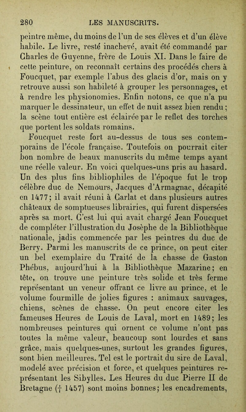 peintre même, du moins de Tun de ses élèves et d’un élève habile. Le livre, resté inachevé, avait été commandé par Charles de Guyenne, frère de Louis XL Dans le faire de cette peinture, on reconnaît certains des procédés chers à Foucquet, par exemple l’ahus des glacis d’or, mais on y retrouve aussi son habileté à grouper les personnages, et à rendre les physionomies. Enfin notons, ce que n’a pu marquer le dessinateur, un effet de nuit assez bien rendu ; la scène tout entière est éclairée par le reflet des torches que portent les soldats romains. Foucquet reste fort au-dessus de tous ses contem- porains de l’école française. Toutefois on pourrait citer bon nombre de beaux manuscrits du môme temps ayant une réelle valeur. En voici quelques-uns pris au hasard. Un des plus fins bibliophiles de l’époque fut le trop célèbre duc de Nemours, Jacques d’Armagnac, décapité en 1477; il avait réuni à Garlat et dans plusieurs autres châteaux de somptueuses librairies, qui furent dispersées après sa mort. C’est lui qui avait chargé Jean Foucquet de compléter l’illustration du Josèphe de la Bibliothèque nationale, jadis commencée par les peintres du duc de Berry. Parmi les manuscrits de ce prince, on peut citer un bel exemplaire du Traité de la chasse de Gaston Phébus, aujourd’hui à la Bibliothèque Mazarine ; en tôte, on trouve une peinture très solide et très ferme représentant un veneur offrant ce livre au prince, et le volume fourmille de jolies figures : animaux sauvages, chiens, scènes de chasse. On peut encore citer les fameuses Heures de Louis de Laval, mort en 1489; les nombreuses peintures qui ornent ce volume n’ont pas toutes la même valeur, beaucoup sont lourdes et sans grâce, mais quelques-unes, surtout les grandes figures, sont bien meilleures. Tel est le portrait du sire de Laval, modelé avec précision et force, et quelques peintures re- présentant les Sibylles. Les Heures du duc Pierre II de Bretagne (f 1457) sont moins bonnes; les encadrements.