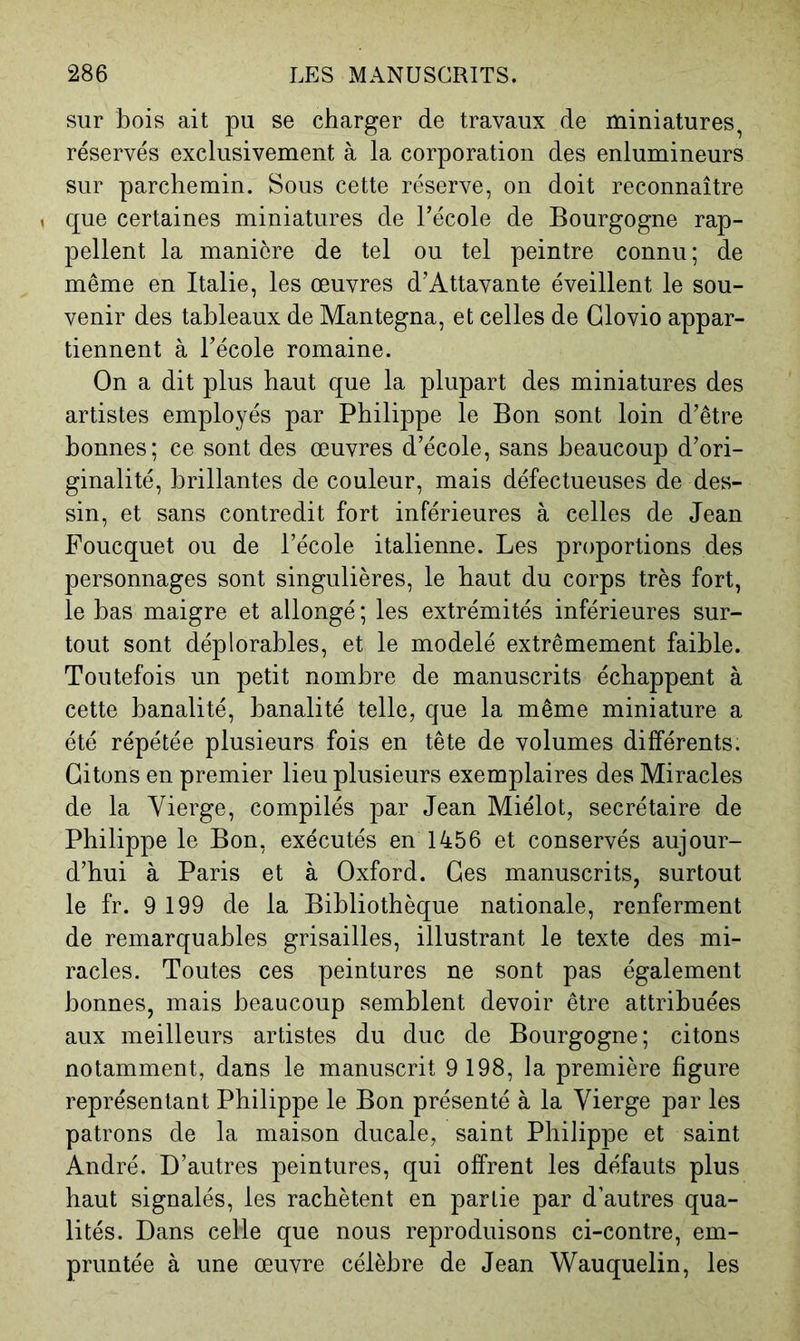 sur bois ait pu se charger de travaux de miniatures, réservés exclusivement à la corporation des enlumineurs sur parchemin. Sous cette réserve, on doit reconnaître , que certaines miniatures de l’école de Bourgogne rap- pellent la manière de tel ou tel peintre connu; de même en Italie, les œuvres d’Attavante éveillent le sou- venir des tableaux de Mantegna, et celles de Glovio appar- tiennent à l’école romaine. On a dit plus haut que la plupart des miniatures des artistes employés par Philippe le Bon sont loin d’être bonnes; ce sont des œuvres d’école, sans beaucoup d’ori- ginalité, brillantes de couleur, mais défectueuses de des- sin, et sans contredit fort inférieures à celles de Jean Foucquet ou de l’école italienne. Les proportions des personnages sont singulières, le haut du corps très fort, le bas maigre et allongé ; les extrémités inférieures sur- tout sont déplorables, et le modelé extrêmement faible. Toutefois un petit nombre de manuscrits échappent à cette banalité, banalité telle, que la même miniature a été répétée plusieurs fois en tête de volumes différents. Citons en premier lieu plusieurs exemplaires des Miracles de la Vierge, compilés par Jean Miélot, secrétaire de Philippe le Bon, exécutés en 1456 et conservés aujour- d’hui à Paris et à Oxford. Ces manuscrits, surtout le fr. 9 199 de la Bibliothèque nationale, renferment de remarquables grisailles, illustrant le texte des mi- racles. Toutes ces peintures ne sont pas également bonnes, mais beaucoup semblent devoir être attribuées aux meilleurs artistes du duc de Bourgogne; citons notamment, dans le manuscrit 9 198, la première figure représentant Philippe le Bon présenté à la Vierge par les patrons de la maison ducale, saint Philippe et saint André. D’autres peintures, qui offrent les défauts plus haut signalés, les rachètent en partie par d’autres qua- lités. Dans celle que nous reproduisons ci-contre, em- pruntée à une œuvre célèbre de Jean Wauquelin, les